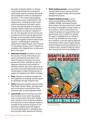 | Development Without Displacement58
the public and policy debate on develop-
ment and gentrification by ensuring that
social equity impacts are always discussed
and considered in relation to development
decisions.176
This means acknowledging
the structural causes of gentrification and
displacement, including the public sector
actions and decisions that lead to gentri-
fication, and discussing/documenting the
potential impacts of planning and develop-
ment decisions on long-term residents of
the city. This approach can be built into pol-
icy decisions at the local and regional level
through community health impact analyses
that include targeted questions about equity
impacts, a methodology for predicting
displacement-related impacts, and a formula
for calculating monetary value of impacts for
translation into mitigation fees, as discussed
later in this report.
33 Dedicated funding is needed to ensure
the success of many of the policies, pro-
grams, and practices discussed in this
report. Funding is necessary not only for
policies that involve subsidies but also for
adequate enforcement and outreach to
affected residents about their rights and op-
portunities. Local and regional governments
should explore multiple funding sources to
support anti-displacement efforts, including:
33 Fees collected on landlords through fines
and registration of buildings, and fees levied
on developers through mitigation fees.
33 Taxes attached to property sales (including
Real Estate Transfer Taxes), and other taxes
such as document recording fees. Care
should be taken to avoid regressive taxes.
33 Local funds, such as housing trust funds
and relocation funds, which may already
exist in several cities. If they don’t already
exist, relocation funds should be created at
the local level to ensure adequate support is
available for the exclusive purpose of com-
pensating residents faced with displace-
ment and assisting them in identifying and
securing high quality replacement housing.
33 State funding sources, such as potential
cap-and-trade revenue that may become
available to support healthy and sustainable
development projects.
33 Federal funding sources, such as
Community Development Block Grant
(CDBG), HOME, and Federal Promise
Zone funding. The downward trend in feder-
al funding for affordable housing creates an
environment in which revenue-driven de-
velopment projects are supported by local
governments, and it is difficult to provide
the depth of subsidies that are needed to
ensure truly affordable housing to long-
term residents. Local and regional agencies
should seek creative ways to apply existing
federal funding sources and advocate for in-
creased and/or renewed funding for afford-
able housing and community development.
Art by Dignidad Rebelde
 