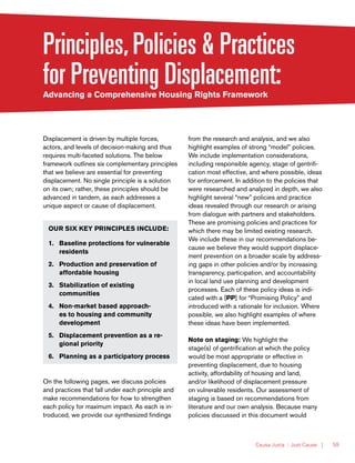 Causa Justa :: Just Cause | 59
Principles,Policies & Practices
for Preventing Displacement:Advancing a Comprehensive Housing Rights Framework
Displacement is driven by multiple forces,
actors, and levels of decision-making and thus
requires multi-faceted solutions. The below
framework outlines six complementary principles
that we believe are essential for preventing
displacement. No single principle is a solution
on its own; rather, these principles should be
advanced in tandem, as each addresses a
unique aspect or cause of displacement.
OUR SIX KEY PRINCIPLES INCLUDE:
1.	 Baseline protections for vulnerable
residents
2.	 Production and preservation of
affordable housing
3.	 Stabilization of existing
communities
4.	 Non-market based approach-
es to housing and community
development
5.	 Displacement prevention as a re-
gional priority
6.	 Planning as a participatory process
On the following pages, we discuss policies
and practices that fall under each principle and
make recommendations for how to strengthen
each policy for maximum impact. As each is in-
troduced, we provide our synthesized findings
from the research and analysis, and we also
highlight examples of strong “model” policies.
We include implementation considerations,
including responsible agency, stage of gentrifi-
cation most effective, and where possible, ideas
for enforcement. In addition to the policies that
were researched and analyzed in depth, we also
highlight several “new” policies and practice
ideas revealed through our research or arising
from dialogue with partners and stakeholders.
These are promising policies and practices for
which there may be limited existing research.
We include these in our recommendations be-
cause we believe they would support displace-
ment prevention on a broader scale by address-
ing gaps in other policies and/or by increasing
transparency, participation, and accountability
in local land use planning and development
processes. Each of these policy ideas is indi-
cated with a [PP] for “Promising Policy” and
introduced with a rationale for inclusion. Where
possible, we also highlight examples of where
these ideas have been implemented.
Note on staging: We highlight the
stage(s) of gentrification at which the policy
would be most appropriate or effective in
preventing displacement, due to housing
activity, affordability of housing and land,
and/or likelihood of displacement pressure
on vulnerable residents. Our assessment of
staging is based on recommendations from
literature and our own analysis. Because many
policies discussed in this document would
 