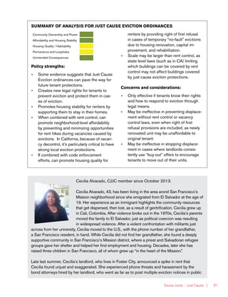 Causa Justa :: Just Cause | 61
SUMMARY OF ANALYSIS FOR JUST CAUSE EVICTION ORDINANCES
Community Ownership and Power
Affordability and Housing Stability
Housing Quality / Habitability
Permanence and Loopholes
Unintended Consequences
Policy strengths:
»» Some evidence suggests that Just Cause
Eviction ordinances can pave the way for
future tenant protections.
»» Creates new legal rights for tenants to
prevent eviction and protect them in cas-
es of eviction.
»» Promotes housing stability for renters by
supporting them to stay in their homes.
»» When combined with rent control, can
promote neighborhood-level affordability
by preventing and minimizing opportunities
for rent hikes during vacancies caused by
evictions. In California, because of vacan-
cy decontrol, it’s particularly critical to have
strong local eviction protections.
»» If combined with code enforcement
efforts, can promote housing quality for
renters by providing right of first refusal
in cases of temporary “no-fault” evictions
due to housing renovation, capital im-
provement, and rehabilitation.
»» Scale may be larger than rent control, as
state level laws (such as in CA) limiting
which buildings can be covered by rent
control may not affect buildings covered
by just cause eviction protections.
Concerns and considerations:
»» Only effective if tenants know their rights
and how to respond to eviction through
legal means.
»» May be ineffective in preventing displace-
ment without rent control or vacancy
control laws, even when right of first
refusal provisions are included, as newly
renovated unit may be unaffordable to
original tenant.
»» May be ineffective in stopping displace-
ment in cases where landlords consis-
tently use “buy-out” offers to encourage
tenants to move out of their units.
Cecilia Alvarado, CJJC member since October 2013.
Cecilia Alvarado, 43, has been living in the area arond San Francisco’s
Mission neighborhood since she emigrated from El Salvador at the age of
19. Her experience as an immigrant highlights the community resources
that get dispersed, then lost, as a result of gentrification. Cecilia grew up
in Cali, Colombia. After violence broke out in the 1970s, Cecilia’s parents
moved the family to El Salvador, just as political coercion was resulting
in widespread violence. After a violent confrontation with militants just
across from her university, Cecilia moved to the U.S., with the phone number of her grandfather,
a San Francisco resident, in hand. While Cecilia did not find her grandfather, she found a deeply
supportive community in San Francisco’s Mission district, where a priest and Salvadoran refugee
groups gave her shelter and helped her find employment and housing. Decades, later she has
raised three children in San Francisco, all of whom grew up “in the heart of the Mission.”
Late last summer, Cecilia’s landlord, who lives in Foster City, announced a spike in rent that
Cecilia found unjust and exaggerated. She experienced phone threats and harassment by the
bond attorneys hired by her landlord, who went as far as to post multiple eviction notices in public
 