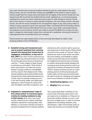 | Development Without Displacement62
view. Later, Cecilia found out that her landlord intended to evict her, make repairs to the small
Potrero studio, and rent it for $1,500, whereas she paid $850 for the studio in need of repairs.
Cecilia sought help from Causa Justa and looked into the legality of the eviction threats she was
experiencing. She found that her landlord had her studio registered as a commercial property,
enabling her to avoid rent control restrictions and to pass on utility charges to tenants. Cecilia
also found a history of renting to undocumented immigrants, who were easily evicted in the past.
Cecilia, who did not receive receipts for her rent payments, began to pay using money orders or
checks to keep a personal record of her payments. When confronted with the information Cecilia
gathered, the San Francisco Rent Board found her eviction unjust. After a personally draining
and expensive court procedure, Cecilia was unable to prevent the $200 rent increase, but was
able to change her rental studio’s status from commercial to residential, removing the burden of
utility payments and uncontrolled future rent increases.
Cecilia laments the rapid transformation of the community that helped her settle in after
escaping political unrest in El Salvador.
2.	 Establish strong anti-harassment poli-
cies to prevent landlords from coercing
tenants into leaving their homes due to
negligence, intimidation, or buy-out of-
fers. [PP] Even when eviction protections ex-
ist, landlords may still push tenants out of their
homes through various forms of harassment,
coercion,179
and/or neglect of basic proper-
ty maintenance and repairs. These kinds of
action and inaction can make low-income
tenants’ housing conditions uninhabitable
and thus result in their displacement. Cities
should establish policies that prohibit tenant
harassment by clearly defining harassment to
include: failure to provide housing services
in line with housing, health, and safety laws;
attempts to coerce tenants to vacate units
with intimidation and offers of payment; and
interference with a tenant’s right to quiet use
and enjoyment of rental housing. Cities should
set limits on the number of “buy-out” offers a
landlord can make to each tenant and within
the same building, and establish a registry
of buy-out evictions that can be tracked at
the neighborhood level by local rent boards
or another administrative body charged with
overseeing local tenant protection and hous-
ing policies. Incidents of harassment should
result in citations and fines as part of a city’s
existing practice of enforcing housing and
health codes, and the policy should include
the right of action for individuals and organiza-
tions to sue landlords on behalf of tenants.
33 Implementing Agency: Cities
33 Staging: Early and always
3.	 Implement a comprehensive “right of
first refusal policy” to maximize oppor-
tunities for existing residents to stay
in their homes. Even when “just cause”
eviction ordinances are in place, temporary
relocation required for housing repair, reha-
bilitation, or conversion activities can lead to
permanent displacement of existing residents.
This is particularly likely if residents do not
receive clear information about when units
are ready to be re-inhabited, or if they do not
know their landlord intends to re-rent or sell
the unit at a higher price. In order to minimize
displacement of existing residents, cities
should pass a “right of first refusal” policy to
require any housing unit renovated through
 
