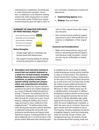 Causa Justa :: Just Cause | 63
redevelopment, rehabilitation (including due
to code enforcement activities), conver-
sion, or subdivision to be offered to existing
tenants first, before being sold or re-rented
on the private market. Furthermore, original
tenants should be given the right to return at
prior rent levels, including any covered rent
adjustments.
33 Implementing Agency: Cities
33 Staging: Early and always
SUMMARY OF ANALYSIS FOR RIGHT
OF FIRST REFUSAL POLICY
Community Ownership and Power
Affordability and Housing Stability
Housing Quality / Habitability
Permanence and Loopholes
Unintended Consequences
Policy Strengths:
»» Creates legal rights for individuals and
families faced with displacement.
»» Can support housing stability for existing
tenants by giving them an opportunity to
return to their original homes after tempo-
rary relocation.
»» Can increase housing quality by support-
ing tenants to return and benefit from ren-
ovations or rehabilitation of their original
unit.
Concerns and Considerations:
»» Right of first refusal policies may be inef-
fective in preventing permanent displace-
ment because newly renovated / convert-
ed units may be unaffordable to original
tenants.
4.	 Strengthen local relocation policies to
ensure that any resident displaced as
a result of a no-fault eviction, including
building closure due to uninhabitable
conditions, or publicly funded devel-
opment activity receives just compen-
sation and comprehensive relocation
assistance. Federal law requires relocation
assistance be paid to any resident displaced
as a result of federally funded development
activity.180
However, this assistance has his-
torically been inadequate and residents have
fallen through the cracks due to poor record
keeping, inadequate staffing, and unmet or
vague promises to return residents to their
neighborhoods.181
To address these holes,
cities should pass relocation policies attached
to dedicated funding that will provide com-
prehensive benefits above and beyond what
federal law requires, including benefits for resi-
dents displaced due to no-fault evictions in the
private market. Relocation fees should be paid
to residents by the city in cases of publicly
funded development activity and by landlords
in cases of no-fault eviction. This assistance
should include direct monetary compensation
for the costs of moving (calculated retroactive-
ly), as well as the cost of at least three months’
fair market rent plus additional benefits for
households with residents who are elderly
(65 years or older), children below age 18,
or disabled and/or chronically ill. In addition,
all displaced residents should receive access
to case management services that will work
with them to identify affordable, high quality
replacement housing that meets their needs
within the same neighborhood, if possible, or
within the same city at a minimum. Case man-
agers should work with residents to secure
new housing, including navigating any barriers
to eligibility related to credit and outstanding
utility and rent bills. As part of these case
management services, all residents should
be consulted about their housing needs and
 