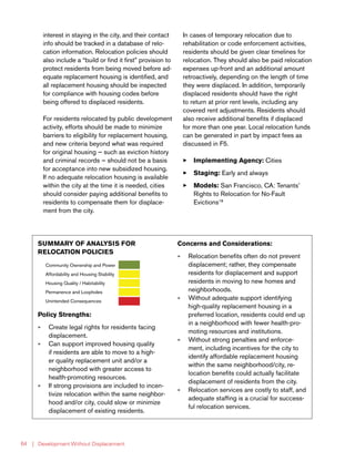 | Development Without Displacement64
interest in staying in the city, and their contact
info should be tracked in a database of relo-
cation information. Relocation policies should
also include a “build or find it first” provision to
protect residents from being moved before ad-
equate replacement housing is identified, and
all replacement housing should be inspected
for compliance with housing codes before
being offered to displaced residents.
For residents relocated by public development
activity, efforts should be made to minimize
barriers to eligibility for replacement housing,
and new criteria beyond what was required
for original housing — such as eviction history
and criminal records — should not be a basis
for acceptance into new subsidized housing.
If no adequate relocation housing is available
within the city at the time it is needed, cities
should consider paying additional benefits to
residents to compensate them for displace-
ment from the city.
In cases of temporary relocation due to
rehabilitation or code enforcement activities,
residents should be given clear timelines for
relocation. They should also be paid relocation
expenses up-front and an additional amount
retroactively, depending on the length of time
they were displaced. In addition, temporarily
displaced residents should have the right
to return at prior rent levels, including any
covered rent adjustments. Residents should
also receive additional benefits if displaced
for more than one year. Local relocation funds
can be generated in part by impact fees as
discussed in F5.
33 Implementing Agency: Cities
33 Staging: Early and always
33 Models: San Francisco, CA: Tenants’
Rights to Relocation for No-Fault
Evictions18
SUMMARY OF ANALYSIS FOR
RELOCATION POLICIES
Community Ownership and Power
Affordability and Housing Stability
Housing Quality / Habitability
Permanence and Loopholes
Unintended Consequences
Policy Strengths:
»» Create legal rights for residents facing
displacement.
»» Can support improved housing quality
if residents are able to move to a high-
er quality replacement unit and/or a
neighborhood with greater access to
health-promoting resources.
»» If strong provisions are included to incen-
tivize relocation within the same neighbor-
hood and/or city, could slow or minimize
displacement of existing residents.
Concerns and Considerations:
»» Relocation benefits often do not prevent
displacement; rather, they compensate
residents for displacement and support
residents in moving to new homes and
neighborhoods.
»» Without adequate support identifying
high-quality replacement housing in a
preferred location, residents could end up
in a neighborhood with fewer health-pro-
moting resources and institutions.
»» Without strong penalties and enforce-
ment, including incentives for the city to
identify affordable replacement housing
within the same neighborhood/city, re-
location benefits could actually facilitate
displacement of residents from the city.
»» Relocation services are costly to staff, and
adequate staffing is a crucial for success-
ful relocation services.
 