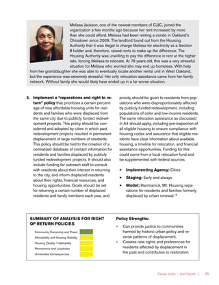 Causa Justa :: Just Cause | 65
Melissa Jackson, one of the newest members of CJJC, joined the
organization a few months ago because her rent increased by more
than she could afford. Melissa had been renting a condo in Oakland’s
Chinatown since 2009. The landlord found out from the Housing
Authority that it was illegal to charge Melissa for electricity as a Section
8 holder and, therefore, raised rents to make up the difference. The
Housing Authority was unwilling to pay the difference in rent at the higher
rate, forcing Melissa to relocate. At 78 years old, this was a very stressful
situation for Melissa who worried she may end up homeless. With help
from her granddaughter she was able to eventually locate another rental unit in West Oakland,
but the experience was extremely stressful. Her only relocation assistance came from her family
network. Without family she would likely have ended up in a far worse situation.
5.	 Implement a “reparations and right to re-
turn” policy that prioritizes a certain percent-
age of new affordable housing units for resi-
dents and families who were displaced from
the same city due to publicly funded redevel-
opment projects. This policy should be con-
sidered and adopted by cities in which past
redevelopment projects resulted in permanent
displacement of large numbers of residents.
This policy should be tied to the creation of a
centralized database of contact information for
residents and families displaced by publicly
funded redevelopment projects. It should also
include funding for outreach staff to consult
with residents about their interest in returning
to the city, and inform displaced residents
about their rights, financial resources, and
housing opportunities. Goals should be set
for returning a certain number of displaced
residents and family members each year, and
priority should be given to residents from pop-
ulations who were disproportionately affected
by publicly funded redevelopment, including
populations of color and low-income residents.
The same relocation assistance as discussed
in A4 should apply, including pre-inspection of
all eligible housing to ensure compliance with
housing codes and assurance that eligible res-
idents have clear information about available
housing, a timeline for relocation, and financial
assistance opportunities. Funding for this
could come from a local relocation fund and
be supplemented with federal sources.
33 Implementing Agency: Cities
33 Staging: Early and always
33 Model: Hamtramck, MI: Housing repa-
rations for residents and families formerly
displaced by urban renewal.18
SUMMARY OF ANALYSIS FOR RIGHT
OF RETURN POLICIES
Community Ownership and Power
Affordability and Housing Stability
Housing Quality / Habitability
Permanence and Loopholes
Unintended Consequences
Policy Strengths:
»» Can provide justice to communities
harmed by historic urban policy and re-
verse patterns of displacement.
»» Creates new rights and preferences for
residents affected by displacement in
the past and contributes to restoration
 