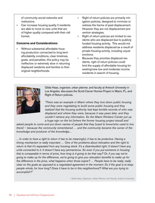 | Development Without Displacement66
Gilda Haas, organizer, urban planner, and faculty at Antioch University in
Los Angeles, discusses the Scott-Carver Homes Project in Miami, FL, and
Right of Return policies.
“There was an example in Miami where they tore down public housing
and they were negotiating to build some public housing and they
realized that the housing authority had kept terrible records of who was
displaced and where they were, because it was years later, and they
couldn’t retrieve any information. So the Miami Workers Center put up
a huge sign on the lot [where the former housing project stood] and
asked people to come and put down names of people that they [used to know/who used to live
there] — because the community remembered … and the community became the owner of the
knowledge and producer of the knowledge…
…In order to have a right to return it has to be meaningful, it has to be protective. Having a
timing mechanism is really important … One of the problems about relocation and the right to
return is that it’s separated from any housing stock. It’s a disembodied right. It doesn’t have any
units connected to it. It doesn’t have any permanence. So even if you put someone in housing
that is comparable in terms of price, how long is it going to be that way? Or, if you say we’re
going to make up for the difference, we’re going to give you relocation benefits to make up for
the difference in the price, what happens when those expire? … People have to be really, really
clear on the goals as opposed to a negotiated agreement in the moment. So if the goal is to keep
people whole, for how long? Does it have to be in this neighborhood? What are you trying to
accomplish?”
— Gilda Haas, Organizer, Urban Planner, and Faculty, Antioch University
of community social networks and
institutions.
»» Can increase housing quality if residents
are able to move to new units that are
of higher quality compared with their old
homes.
Concerns and Considerations:
»» Without substantial affordable hous-
ing production connected to long term
affordability conditions, clear timelines,
goals, and penalties, this policy may be
ineffective or extremely slow in returning
displaced residents and families to their
original neighborhoods.
»» Right of return policies are primarily mit-
igation policies, designed to minimize or
redress the harms of past displacement.
However they are not displacement pre-
vention strategies.
»» Right of return policies are limited to res-
idents who are displaced due to publicly
funded housing activity. This would not
address residents displaced as a result of
private housing activity, including unjust
evictions.
»» Because they prioritize displaced res-
idents, right of return policies could
limit the supply of affordable housing for
existing/new low and moderate income
residents in search of housing.
 