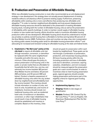 Causa Justa :: Just Cause | 67
B. Production and Preservation of Affordable Housing
While new affordable housing construction is most often recommended as an anti-displacement
strategy in new development, this strategy does not actually prevent displacement of existing
residents without a simultaneous effort to preserve existing supply. Furthermore, preserving
affordability within existing units is more cost-effective than producing new affordable units
altogether.184
In order to maintain neighborhood affordability and truly prevent displacement,
affordable housing resources should be dedicated to the preservation of existing affordable
housing stock, including both the number of affordable housing units as well as the preservation
of affordability within specific buildings. In order to maintain overall supply of affordable housing
in relation to new market-rate housing, efforts should be made to incentivize affordable housing
production within all new development. Affordable housing stock should be understood to include
any privately or publicly owned housing that is affordable to families earning below 80 percent of
the Area Median Income (AMI). Furthermore, cities and counties can play a key role in preservation
by utilizing public assets (including public land) for affordable housing preservation efforts185
and
advocating for increased and renewed funding for affordable housing at the state and federal levels.
1.	 Implement a “No Net Loss” policy at the
city level to require all affordable units lost
through renovation, conversion, or demolition
be replaced within the same neighborhood
if possible and within the same city at a
minimum. Cities should pass this policy to
ensure preservation of all housing units in the
public or private market that are affordable for
households that fall within low, very low, and
extremely low income brackets (80 percent
Area Median Income and below, 50 percent
AMI and below, and 30 percent AMI and
below). Conduct a baseline assessment of
affordable housing units within the city, broken
down by neighborhood and affordability level
(by income bracket). This inventory should
include information on number of units, rent
level of units, household size, and income of
inhabitants. Inventory should include non-
traditional housing units, such as residential
hotel units. A moratorium on demolition,
conversion, or other major rehabilitation that
would result in loss of affordable housing
should be established until inventory is
complete. Based on this inventory, cities
should set goals for preservation within each
bracket by neighborhood. These goals can be
met through a combination of preservation,
production, and inclusionary housing policies.
All future housing activity within the city
(including production and loss of affordable
units due to demolition, conversion, expiring
subsidies, rehabilitation, and rent increases)
should be measured against the preservation
goals set in each income bracket. In order to
incentivize cities to meet housing preservation
goals, regional agencies should consider
making preservation performance part of the
eligibility criteria for regional grant funding
opportunities.
33 Implementing Agency: Cities
33 Staging: Middle to late stages of
gentrification
33 Models: Portland, OR: Central City No
Net Loss Policy;186
and Los Angeles, CA:
Downtown Redevelopment Plan No Net
Loss Poicy187
 