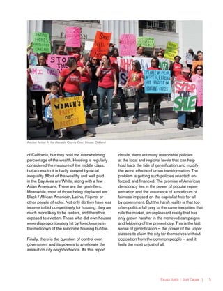 Causa Justa :: Just Cause | 5
of California, but they hold the overwhelming
percentage of the wealth. Housing is regularly
considered the measure of the middle class,
but access to it is badly skewed by racial
inequality. Most of the wealthy and well paid
in the Bay Area are White, along with a few
Asian Americans. These are the gentrifiers.
Meanwhile, most of those being displaced are
Black / African American, Latino, Filipino, or
other people of color. Not only do they have less
income to bid competitively for housing, they are
much more likely to be renters, and therefore
exposed to eviction. Those who did own houses
were disproportionately hit by foreclosures in
the meltdown of the subprime housing bubble.
Finally, there is the question of control over
government and its powers to ameliorate the
assault on city neighborhoods. As this report
details, there are many reasonable policies
at the local and regional levels that can help
hold back the tide of gentrification and modify
the worst effects of urban transformation. The
problem is getting such policies enacted, en-
forced, and financed. The promise of American
democracy lies in the power of popular repre-
sentation and the assurance of a modicum of
fairness imposed on the capitalist free-for-all
by government. But the harsh reality is that too
often politics fall prey to the same inequities that
rule the market, an unpleasant reality that has
only grown harsher in the moneyed campaigns
and lobbying of the present day. This is the last
sense of gentrification — the power of the upper
classes to claim the city for themselves without
opposition from the common people — and it
feels the most unjust of all.
Auction Action At the Alameda County Court House, Oakland
 