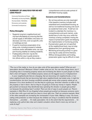 | Development Without Displacement68
SUMMARY OF ANALYSIS FOR NO NET
LOSS POLICY
Community Ownership and Power N/A
Affordability and Housing Stability
Housing Quality / Habitability
Permanence and Loopholes
Unintended Consequences
Policy Strengths:
»» Supports long-term neighborhood and
city-level affordability by ensuring that the
overall supply of affordable units does not
decrease over time, even as specific units
or buildings are lost.
»» If used to incentivize preservation of ex-
isting units, including renewal of subsidy
contracts and/or affordable rents, can sup-
port housing stability for existing residents.
»» If adequately enforced, may be the
most effective way to guide preserva-
tion efforts within a city as they create a
comprehensive and accurate portrait of
affordable housing supply.
Concerns and Considerations:
»» No net loss policies are only meaningful
if the baseline inventory includes both
subsidized and unsubsidized housing, as
well as non-traditional housing units (such
as residential hotel units). If staff are not
funded to undertake the inventory in a
comprehensive and quick manner, unde-
tected loss of units may occur while the
inventory is being completed, limiting the
impact of preservation goals and delaying
the implementation of monitoring activity.
»» If preservation goals are not specified
at the neighborhood level, may not stop
displacement from gentrifying areas.
»» Monitoring all housing activity in a given
area may be costly and time-intensive.
»» Without strong penalties and funding,
preservation goals may be difficult to meet.
“The crux of the matter is, how do you take units off the speculative market? What are anti-
speculation devices? Because it doesn’t matter what you do. You can slow things down, but if
everything else is increasing property values and increasing the desire to push people out then
that’s what will happen. And inflated property values are the biggest source of displacement
… In poor neighborhoods that are changing, that are becoming rich neighborhoods, or low-
value neighborhoods that are becoming high-value neighborhoods real estate-wise, it might be
counterintuitive, but slum housing conditions actually get worse when property values go up
because if it’s a slum landlord it’s not like they’re a good guy. And their intention is either to flip
the property or tear it down. And so they’re not going to invest any money in repairs. People
get pushed out because they [landlords] stop operating the elevator or people get pushed
out because the plumbing hasn’t worked. There are lots of ways to push people out. There’s
examples in Skid Row [in Los Angeles] where people got pushed out because someone came
to their door with a gun and said you have to move right now. That’s an extreme example. Most
of the other examples are increasing the immiseration of poor folks. Making it scary. You know,
calling child protection on them because the children are living in conditions that the landlords
themselves … provided. … It’s really speculation. So to the extent that the requirements … for
replacing units upfront [are clear and create] a situation where there’s never any net loss of
units [is key].”
— Gilda Haas, Organizer, Urban Planner, and Faculty, Antioch University
 