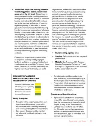 Causa Justa :: Just Cause | 69
2.	 Advance an affordable housing preserva-
tion strategy that is tied to preservation
goals set at the city level. Cities should ini-
tiate proactive affordable housing preservation
strategies that include the renewal of affordable
housing contracts and/or affordable rents, as
well as the purchase and transfer of vacant or
neglected property to non-profits or tenants’
groups for maintenance as affordable housing.
In order to encourage preservation of affordable
housing in the private market, cities should cre-
ate compelling incentives for landlords to renew
affordable housing contracts (if subsidized) and
maintain affordable rents in private housing mar-
ket if properties are not covered by rent control
and vacancy control. Incentives could include
financial assistance to cover the cost of needed
repairs and rehabilitation or tax abatements in
exchange for renewing long-term affordability
contracts.
Cities should target their acquisition efforts
on properties currently held by negligent
landlords and banks in neighborhoods where
foreclosure impacts are high. To support these
efforts, cities should consider establishing the
“right of first refusal” for the city, non-profit
organizations, and tenants’ associations when
the owner of any publicly subsidized housing
property proposes to sell or transfer their
property. Efforts to acquire and/or transfer
property should include protections that
prevent eviction of existing tenants during
property transfer and sale. As part of a
proactive preservation strategy, cities should
actively monitor rent levels and affordable
housing contracts for expiration and mortgage
pre-payment, and this data should be shared
with community groups and regional agencies
for inclusion in a publicly accessible “early
warning” database, as recommended in A5.
This data should be used to target contract
renewal and acquisition efforts on properties
that are due for expiration and/or conversion to
market rate housing.
33 Implementing Agency: Cities
33 Staging: Early, middle, and late stages of
gentrification
33 Models: San Francisco, CA: Assisted
Housing Preservation Ordinance;188
and
Chicago, IL: Organization of the Northeast
(ONE) preservation efforts89
SUMMARY OF ANALYSIS
FOR AFFORDABLE HOUSING
PRESERVATION EFFORTS
Community Ownership and Power
Affordability and Housing Stability
Housing Quality / Habitability
Permanence and Loopholes
Unintended Consequences
Policy Strengths:
»» If coupled with a property acquisition and
tenant ownership strategy, preservation
efforts can expand community ownership
over housing and neighborhood conditions.
»» Can prevent displacement by maintain-
ing affordable rent levels for low-income
residents.
»» Contributes to neighborhood and city
level affordability by maintaining supply or
minimizing the loss of affordable housing.
»» Preservation efforts can improve housing
conditions if the incentives provided to
landlords involve financial assistance for
rehabilitation and repairs.
Concerns and Considerations:
»» If preservation efforts focus on contract
renewal for project-based housing subsi-
dies, the permanence of these efforts will
only be as long as the new contracts.
»» Contract renewal efforts are only effec-
tive if tenants, community organizations,
and the city keep track of buildings with
subsidy contracts, type of subsidies, and
contract expiration dates.
 