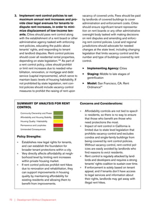 | Development Without Displacement70
3.	 Implement rent control policies to set
maximum annual rent increases and pro-
vide clear legal avenues for tenants to
dispute rent increases, in order to mini-
mize displacement of low-income ten-
ants. Cities should pass rent control along
with the establishment of a rent board or other
administrative agency tasked with enforcing
rent policies, educating the public about
tenants’ rights, and responding to tenant
and landlord disputes. Rent control policies
should cover all residential rental properties,
depending on state legislation.190
As part of
a rent control policy, cities should prohibit
or limit rent increases due to needed reha-
bilitation, renovation, or mortgage and debt
service (capital improvements), which serve to
maintain basic levels of housing habitability. If
not prohibited by state legislation, rent con-
trol policies should include vacancy control
measures to prohibit the raising of rent upon
vacancy of covered units. Fees should be paid
by landlords of covered buildings to cover
administration and enforcement costs. Cities
should ensure significant tenant representa-
tion on rent boards or any other administrative
oversight body tasked with making decisions
on rent disputes and amending and enforc-
ing rent control policies. Local and regional
jurisdictions should advocate for needed
changes at the state level, including changing
legislation that limits vacancy control and the
number and type of buildings covered by rent
control.
33 Implementing Agency: Cities
33 Staging: Middle to late stages of
gentrification
33 Model: San Francisco, CA. Rent
Ordinance91
SUMMARY OF ANALYSIS FOR RENT
CONTROL
Community Ownership and Power
Affordability and Housing Stability
Housing Quality / Habitability
Permanence and Loopholes
Unintended Consequences
Policy Strengths:
»» Establishes new legal rights for tenants,
and can establish the foundation for
broader tenant protections within a city.
»» Very directly affects affordability at neigh-
borhood level by limiting rent increases
within private housing market.
»» If rent control policies prohibit rent hikes
due to renovation and rehabilitation, they
can support improvements in housing
quality by maintaining affordability for
existing residents and allowing them to
benefit from improvements.
Concerns and Considerations:
»» Affordability controls are not tied to specif-
ic residents, so there is no way to ensure
that those who benefit are those who
need protections the most.
»» Impact of rent control in California is
limited due to state level legislation that
prohibits vacancy control and excludes
condos and single-family buildings from
being covered by rent control policies.
Without vacancy control, rent control pol-
icies are easily avoided by landlords who
find reasons to evict residents.
»» Rent control is regularly attacked by land-
lords and developers and requires a strong
tenants’ rights coalition to sustain over time.
»» If enforcement is solely based on tenant
appeal, and if tenants don’t have access
to legal services and information about
their rights, landlords may get away with
illegal rent hikes.
 