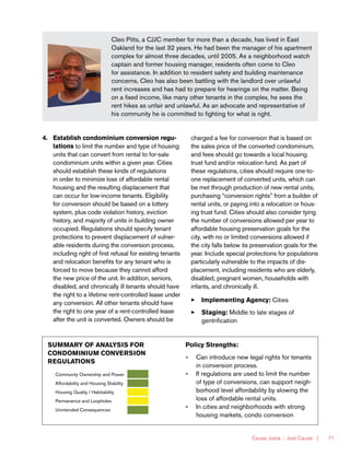 Causa Justa :: Just Cause | 71
Cleo Pitts, a CJJC member for more than a decade, has lived in East
Oakland for the last 32 years. He had been the manager of his apartment
complex for almost three decades, until 2005. As a neighborhood watch
captain and former housing manager, residents often come to Cleo
for assistance. In addition to resident safety and building maintenance
concerns, Cleo has also been battling with the landlord over unlawful
rent increases and has had to prepare for hearings on the matter. Being
on a fixed income, like many other tenants in the complex, he sees the
rent hikes as unfair and unlawful. As an advocate and representative of
his community he is committed to fighting for what is right.
4.	 Establish condominium conversion regu-
lations to limit the number and type of housing
units that can convert from rental to for-sale
condominium units within a given year. Cities
should establish these kinds of regulations
in order to minimize loss of affordable rental
housing and the resulting displacement that
can occur for low-income tenants. Eligibility
for conversion should be based on a lottery
system, plus code violation history, eviction
history, and majority of units in building owner
occupied. Regulations should specify tenant
protections to prevent displacement of vulner-
able residents during the conversion process,
including right of first refusal for existing tenants
and relocation benefits for any tenant who is
forced to move because they cannot afford
the new price of the unit. In addition, seniors,
disabled, and chronically ill tenants should have
the right to a lifetime rent-controlled lease under
any conversion. All other tenants should have
the right to one year of a rent-controlled lease
after the unit is converted. Owners should be
charged a fee for conversion that is based on
the sales price of the converted condominium,
and fees should go towards a local housing
trust fund and/or relocation fund. As part of
these regulations, cities should require one-to-
one replacement of converted units, which can
be met through production of new rental units,
purchasing “conversion rights” from a builder of
rental units, or paying into a relocation or hous-
ing trust fund. Cities should also consider tying
the number of conversions allowed per year to
affordable housing preservation goals for the
city, with no or limited conversions allowed if
the city falls below its preservation goals for the
year. Include special protections for populations
particularly vulnerable to the impacts of dis-
placement, including residents who are elderly,
disabled, pregnant women, households with
infants, and chronically ill.
33 Implementing Agency: Cities
33 Staging: Middle to late stages of
gentrification
SUMMARY OF ANALYSIS FOR
CONDOMINIUM CONVERSION
REGULATIONS
Community Ownership and Power
Affordability and Housing Stability
Housing Quality / Habitability
Permanence and Loopholes
Unintended Consequences
Policy Strengths:
»» Can introduce new legal rights for tenants
in conversion process.
»» If regulations are used to limit the number
of type of conversions, can support neigh-
borhood level affordability by slowing the
loss of affordable rental units.
»» In cities and neighborhoods with strong
housing markets, condo conversion
 