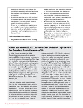 | Development Without Displacement72
Model: San Francisco, CA. Condominium Conversion Legislation192
San Francisco Condo Conversion Win
In 1984, the city amended its 1979
Condominium Conversion Ordinance by
placing a 200-unit cap on annual conversions,
in order to preserve the availability of the city’s
rent-controlled housing stock and curb specu-
lation.193
Along with the cap is a lottery system
that determines which units are allowed to
be converted to condos. The wait can often
take years, and the cap and lottery have been
challenged on a number of occasions since
the legislation was passed. Although tenants’
rights groups have always stepped up to
defeat any challenges, 2013 proved to be a
different year.
There is a loophole in the condo conver-
sion cap and lottery system called Tenancy
in Common (TIC), which allows concurrent
ownership of a property across two or more
owners. Under condo conversion legislation,
existing apartment buildings with more than
six units cannot be converted to condomini-
ums, although a group of tenants or inves-
tors may buy the building under a shared
mortgage through a TIC. Ellis Act evictions,
when a landlord removes its rental proper-
ty from the market and essentially goes out
of business, is a tactic that landlords often
use to evict existing rental tenants and clear
the way for TIC tenants. Under the Ellis Act,
landlords cannot evict a single tenant paying
a lower rent, all tenants must be evicted. In
addition, landlords face restrictions on re-rent-
ing the property under the Ellis Act and must
charge the same rent as evicted tenants with-
in five years of the evictions. These restric-
tions do not apply however, if the owner were
to convert the units to TICs, in which case the
property is collectively purchased, often with
the expectation to sell or go condo within a
short timeframe and make a large return. TICs
are often a draw for middle-class residents
looking for affordable homeownership and
investment opportunities through a shared
mortgage on a property, wherein each owner
resides in a particular unit. The downside is
that if one owner defaults on the mortgage, all
default. Also, with new financing restrictions
regulations are direct way to slow dis-
placement of existing residents who may
be unable to purchase their units after
conversion.
»» If residents are given right of first refusal
and they’re able to stay after conversion,
can support improvements in housing
quality for existing residents.
»» If fees or 1:1 replacement requirements
are included in conversion regulations,
can raise funds for affordable housing,
relocation, and/or displacement preven-
tion activities.
Concerns and Considerations:
»» May be temporary, based on the housing
market conditions, and are also vulnerable
to attack from landlords and real estate.
»» Without strong eligibility requirements
for conversion, conversion regulations
may enable many units to convert without
slowing loss of affordable units.
»» While conversion regulations slow dis-
placement of existing residents and miti-
gate the impacts, they do not prevent dis-
placement altogether, as many residents
will eventually be forced to move due to
unaffordable cost of converted units.
»» Depending on concessions made during
the policy making process, could result in
a policy with limited impact due to ex-
empted buildings.
 