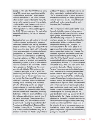 Causa Justa :: Just Cause | 73
placed on TICs after the 2008 financial crisis,
many TIC owners were eager to convert to
condominiums, which don’t face the same
financial restrictions.194
The condo cap and
lottery system was a hindrance for many TIC
owners who wanted to convert their units to
condos and improve their economic condi-
tions. The situation came to a head in 2013
when legislation was introduced to approve
the 2,400 TIC conversions on the waiting list,
essentially eliminating the 200 per year cap
altogether.
Speculators had been advocating for minimal
condo conversion regulations for years and
had voiced concerns over the cap and lottery
since its existence. They were always met with
fierce opposition (and rightly so) from tenants’
rights groups protecting the interest of strug-
gling tenants. TIC owners, however, were
facing financial hardships due to tightening
financing regulations for TICs, and had made
a strong case as to why their units should be
allowed to go condo in order to improve their
financial situation.195
The concern for tenants’
rights groups was that allowing the conver-
sion of the 2,000-plus TICs on the condo
conversion waiting list, some of which had
been waiting for nearly a decade, would deliv-
er a severe blow to the rent-controlled hous-
ing stock in San Francisco (TIC units are tech-
nically still considered rent-controlled units).
Not only would converting a TIC to condo
allow for refinancing, condos are attractive
investments due to a state law called the
Costa-Hawkins Act, passed in 1996, which
excludes condos from rent control, meaning
that once a rental unit is converted to a condo
it is no longer subject to rent control, even if
the owner rents it out. This statement from
Fernando Martí, Co-Director of the Council
of Community Housing Organizations in San
Francisco, and Sara Shortt, Director of San
Francisco Housing Rights Committee, rings
true: “Every condo-converted housing unit is
one rent-controlled unit that the City will never
get back.”196
Because condo conversions are
often a speculative practice in which owners
“flip” a property in order to earn a big payout,
both homeownership and rental opportunities
in newly converted condos remain financially
out of reach for the many struggling, work-
ing-class San Franciscans.
The new legislation introduced in 2013 would
have eliminated the cap and lottery system
altogether but stakeholders, including tenants’
rights groups, environmental organizations,
affordable housing advocates and develop-
ers, labor groups, law firms, and public policy
organizations worked together to broker a
compromise allowing the 2,000-plus TIC
owners currently in the condo lottery to be
approved, while instituting a moratorium on
condo conversions for the next 10 years. The
amended legislation was passed by the San
Francisco Board of Supervisors by an 8–3
vote. The 200-unit yearly cap on conversions
amounted to 2,000 condo conversions over a
10-year period; so while 2,000-plus units were
converted, 2,000 other units were saved from
conversion during the 10-year moratorium.
Tenants’ rights groups and affordable housing
advocates conceded to the agreement since
the TIC units on the waiting list were already
seen as units that had “left” the rental housing
market. The deal also includes other protec-
tions for tenants, for example, every unit con-
verted must be replaced with a new affordable
unit or the moratorium will continue; tenants in
apartments going condo must receive lifetime
leases; condo conversions will be prohibited
in existing 5–6 unit buildings (the 200 per
year condo conversion cap applies to 3-6 unit
buildings) after the 10-year moratorium to em-
phasize that the goal of conversions are to cre-
ate homeownership opportunities not housing
market speculation; and there would need to
be a two-thirds owner occupancy requirement
in a building in order for it to go condo (under
previous legislation only one-third owner occu-
pancy was required).197,
 