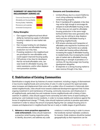 Causa Justa :: Just Cause | 75
C. Stabilization of Existing Communities
Gentrification is largely driven by histories of uneven investment, including a legacy of disinvestment
in low-income neighborhoods and communities of color. In order to prevent the rapid real estate
value increases and displacement that come with a sudden influx of investment in historically disin-
vested neighborhoods, cities should move toward a balanced development approach that involves
ongoing investment in and maintenance of housing, community resources, and infrastructure in
all neighborhoods, particularly low and moderate income neighborhoods with a history of disin-
vestment. In addition, cities should support home ownership and other forms of asset building for
existing low- and moderate-income residents, in order to increase stability and resilience against the
forces of neighborhood change.199
Finally, cities should implement policies to penalize speculative
investment in order to reduce the amount of property flipping that can catalyze housing price in-
creases and displacement in neighborhoods that are in early or middle stages of gentrification.
1.	 Advance a more proactive approach to
code enforcement. Cities should implement
a proactive rental housing inspection policy
to identify, document, and address any code
violations in rental housing in order to ensure
that landlords maintain habitable conditions
for tenants. Code violations should be tracked
geographically so that inspections can be
SUMMARY OF ANALYSIS FOR
INCLUSIONARY ZONING (IZ)
Community Ownership and Power
Affordability and Housing Stability
Housing Quality / Habitability
Permanence and Loopholes
Unintended Consequences
Policy Strengths:
»» Can support neighborhood level afford-
ability by maintaining supply of affordable
housing in relation to new market rate
housing.
»» Can increase funding for anti-displace-
ment activities and affordable housing
production via in-lieu fees.
»» If existing residents in the neighborhood
are prioritized for new affordable units,
could support improved housing quality.
»» If IZ policies in-lieu fees for developers
that do not build affordable units, can
raise funds for affordable housing, relo-
cation assistance, and/or other displace-
ment prevention activities.
Concerns and Considerations:
»» Limited efficacy due to a recent California
court ruling outlawing mandatory IZ for
rental housing projects.
»» Even if mandatory IZ is adopted, in-lieu fees
may not be high enough to encourage de-
velopers to build affordable housing on-site.
»» If in-lieu fees are not used for affordable
housing production in the same neigh-
borhood where fees were generated, this
policy may do nothing to stop displace-
ment and loss of affordable housing in
gentrifying neighborhoods.
»» If IZ remains voluntary and if proportion of
affordable units required for incentives isn’t
high enough, it may function as a subsidy
for market rate housing without effectively
increasing the supply of affordable housing
to needed levels, thus increasing the overall
ratio of market rate to affordable housing.
»» Depending on strength of penalties or in-
centives, IZ may discourage new housing
development altogether
»» IZ depends on a strong housing market to
raise revenue through in-lieu fees.
 