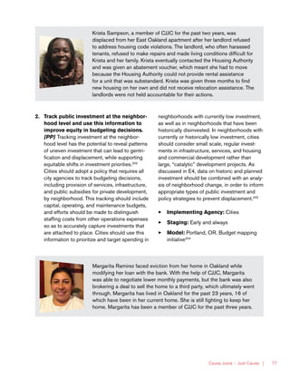 Causa Justa :: Just Cause | 77
Krista Sampson, a member of CJJC for the past two years, was
displaced from her East Oakland apartment after her landlord refused
to address housing code violations. The landlord, who often harassed
tenants, refused to make repairs and made living conditions difficult for
Krista and her family. Krista eventually contacted the Housing Authority
and was given an abatement voucher, which meant she had to move
because the Housing Authority could not provide rental assistance
for a unit that was substandard. Krista was given three months to find
new housing on her own and did not receive relocation assistance. The
landlords were not held accountable for their actions.
2.	 Track public investment at the neighbor-
hood level and use this information to
improve equity in budgeting decisions.
[PP] Tracking investment at the neighbor-
hood level has the potential to reveal patterns
of uneven investment that can lead to gentri-
fication and displacement, while supporting
equitable shifts in investment priorities.202
Cities should adopt a policy that requires all
city agencies to track budgeting decisions,
including provision of services, infrastructure,
and public subsidies for private development,
by neighborhood. This tracking should include
capital, operating, and maintenance budgets,
and efforts should be made to distinguish
staffing costs from other operations expenses
so as to accurately capture investments that
are attached to place. Cities should use this
information to prioritize and target spending in
neighborhoods with currently low investment,
as well as in neighborhoods that have been
historically disinvested. In neighborhoods with
currently or historically low investment, cities
should consider small scale, regular invest-
ments in infrastructure, services, and housing
and commercial development rather than
large, “catalytic” development projects. As
discussed in E4, data on historic and planned
investment should be combined with an analy-
sis of neighborhood change, in order to inform
appropriate types of public investment and
policy strategies to prevent displacement.203
33 Implementing Agency: Cities
33 Staging: Early and always
33 Model: Portland, OR. Budget mapping
initiative204
Margarita Ramirez faced eviction from her home in Oakland while
modifying her loan with the bank. With the help of CJJC, Margarita
was able to negotiate lower monthly payments, but the bank was also
brokering a deal to sell the home to a third party, which ultimately went
through. Margarita has lived in Oakland for the past 23 years, 16 of
which have been in her current home. She is still fighting to keep her
home. Margarita has been a member of CJJC for the past three years.
 