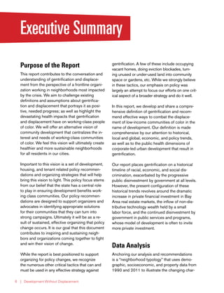 | Development Without Displacement6
Executive Summary
Purpose of the Report
This report contributes to the conversation and
understanding of gentrification and displace-
ment from the perspective of a frontline organi-
zation working in neighborhoods most impacted
by the crisis. We aim to challenge existing
definitions and assumptions about gentrifica-
tion and displacement that portrays it as posi-
tive, needed progress; as well as highlight the
devastating health impacts that gentrification
and displacement have on working-class people
of color. We will offer an alternative vision of
community development that centralizes the in-
terest and needs of working-class communities
of color. We feel this vision will ultimately create
healthier and more sustainable neighborhoods
for all residents in our cities.
Important to this vision is a set of development,
housing, and tenant related policy recommen-
dations and organizing strategies that will help
bring this vision to light. This policy focus stems
from our belief that the state has a central role
to play in ensuring development benefits work-
ing class communities. Our policy recommen-
dations are designed to support organizers and
advocates in identifying appropriate solutions
for their communities that they can turn into
strong campaigns. Ultimately it will be as a re-
sult of sustained, effective organizing that policy
change occurs. It is our goal that this document
contributes to inspiring and sustaining neigh-
bors and organizations coming together to fight
and win their vision of change.
While the report is best positioned to support
organizing for policy changes, we recognize
the numerous other critical tactics that can and
must be used in any effective strategy against
gentrification. A few of these include occupying
vacant homes, doing eviction blockades, turn-
ing unused or under-used land into community
space or gardens, etc. While we strongly believe
in these tactics, our emphasis on policy was
largely an attempt to focus our efforts on one crit-
ical aspect of a broader strategy and do it well.
In this report, we develop and share a compre-
hensive definition of gentrification and recom-
mend effective ways to combat the displace-
ment of low-income communities of color in the
name of development. Our definition is made
comprehensive by our attention to historical,
local and global, economic, and policy trends,
as well as to the public health dimensions of
corporate-led urban development that result in
gentrification.
Our report places gentrification on a historical
timeline of racial, economic, and social dis-
crimination, exacerbated by the progressive
public disinvestment by government at all levels.
However, the present configuration of these
historical trends revolves around the dramatic
increase in private financial investment in Bay
Area real estate markets, the inflow of non-dis-
tributive technology wealth held by a small
labor force, and the continued disinvestment by
government in public services and programs,
whose model of development is often to invite
more private investment.
Data Analysis
Anchoring our analysis and recommendations
is a “neighborhood typology” that uses demo-
graphic, socioeconomic, and property data from
1990 and 2011 to illustrate the changing char-
 