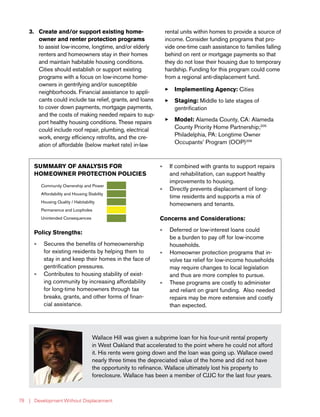 | Development Without Displacement78
Wallace Hill was given a subprime loan for his four-unit rental property
in West Oakland that accelerated to the point where he could not afford
it. His rents were going down and the loan was going up. Wallace owed
nearly three times the depreciated value of the home and did not have
the opportunity to refinance. Wallace ultimately lost his property to
foreclosure. Wallace has been a member of CJJC for the last four years.
SUMMARY OF ANALYSIS FOR
HOMEOWNER PROTECTION POLICIES
Community Ownership and Power
Affordability and Housing Stability
Housing Quality / Habitability
Permanence and Loopholes
Unintended Consequences
Policy Strengths:
»» Secures the benefits of homeownership
for existing residents by helping them to
stay in and keep their homes in the face of
gentrification pressures.
»» Contributes to housing stability of exist-
ing community by increasing affordability
for long-time homeowners through tax
breaks, grants, and other forms of finan-
cial assistance.
»» If combined with grants to support repairs
and rehabilitation, can support healthy
improvements to housing.
»» Directly prevents displacement of long-
time residents and supports a mix of
homeowners and tenants.
Concerns and Considerations:
»» Deferred or low-interest loans could
be a burden to pay off for low-income
households.
»» Homeowner protection programs that in-
volve tax relief for low-income households
may require changes to local legislation
and thus are more complex to pursue.
»» These programs are costly to administer
and reliant on grant funding. Also needed
repairs may be more extensive and costly
than expected.
3.	 Create and/or support existing home-
owner and renter protection programs
to assist low-income, longtime, and/or elderly
renters and homeowners stay in their homes
and maintain habitable housing conditions.
Cities should establish or support existing
programs with a focus on low-income home-
owners in gentrifying and/or susceptible
neighborhoods. Financial assistance to appli-
cants could include tax relief, grants, and loans
to cover down payments, mortgage payments,
and the costs of making needed repairs to sup-
port healthy housing conditions. These repairs
could include roof repair, plumbing, electrical
work, energy efficiency retrofits, and the cre-
ation of affordable (below market rate) in-law
rental units within homes to provide a source of
income. Consider funding programs that pro-
vide one-time cash assistance to families falling
behind on rent or mortgage payments so that
they do not lose their housing due to temporary
hardship. Funding for this program could come
from a regional anti-displacement fund.
33 Implementing Agency: Cities
33 Staging: Middle to late stages of
gentrification
33 Model: Alameda County, CA: Alameda
County Priority Home Partnership;205
Philadelphia, PA: Longtime Owner
Occupants’ Program (OOP)206
 