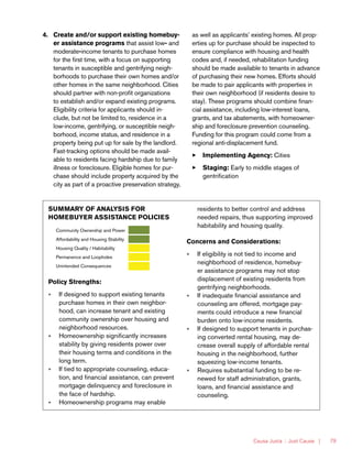 Causa Justa :: Just Cause | 79
4.	 Create and/or support existing homebuy-
er assistance programs that assist low- and
moderate-income tenants to purchase homes
for the first time, with a focus on supporting
tenants in susceptible and gentrifying neigh-
borhoods to purchase their own homes and/or
other homes in the same neighborhood. Cities
should partner with non-profit organizations
to establish and/or expand existing programs.
Eligibility criteria for applicants should in-
clude, but not be limited to, residence in a
low-income, gentrifying, or susceptible neigh-
borhood, income status, and residence in a
property being put up for sale by the landlord.
Fast-tracking options should be made avail-
able to residents facing hardship due to family
illness or foreclosure. Eligible homes for pur-
chase should include property acquired by the
city as part of a proactive preservation strategy,
as well as applicants’ existing homes. All prop-
erties up for purchase should be inspected to
ensure compliance with housing and health
codes and, if needed, rehabilitation funding
should be made available to tenants in advance
of purchasing their new homes. Efforts should
be made to pair applicants with properties in
their own neighborhood (if residents desire to
stay). These programs should combine finan-
cial assistance, including low-interest loans,
grants, and tax abatements, with homeowner-
ship and foreclosure prevention counseling.
Funding for this program could come from a
regional anti-displacement fund.
33 Implementing Agency: Cities
33 Staging: Early to middle stages of
gentrification
SUMMARY OF ANALYSIS FOR
HOMEBUYER ASSISTANCE POLICIES
Community Ownership and Power
Affordability and Housing Stability
Housing Quality / Habitability
Permanence and Loopholes
Unintended Consequences
Policy Strengths:
»» If designed to support existing tenants
purchase homes in their own neighbor-
hood, can increase tenant and existing
community ownership over housing and
neighborhood resources.
»» Homeownership significantly increases
stability by giving residents power over
their housing terms and conditions in the
long term.
»» If tied to appropriate counseling, educa-
tion, and financial assistance, can prevent
mortgage delinquency and foreclosure in
the face of hardship.
»» Homeownership programs may enable
residents to better control and address
needed repairs, thus supporting improved
habitability and housing quality.
Concerns and Considerations:
»» If eligibility is not tied to income and
neighborhood of residence, homebuy-
er assistance programs may not stop
displacement of existing residents from
gentrifying neighborhoods.
»» If inadequate financial assistance and
counseling are offered, mortgage pay-
ments could introduce a new financial
burden onto low-income residents.
»» If designed to support tenants in purchas-
ing converted rental housing, may de-
crease overall supply of affordable rental
housing in the neighborhood, further
squeezing low-income tenants.
»» Requires substantial funding to be re-
newed for staff administration, grants,
loans, and financial assistance and
counseling.
 