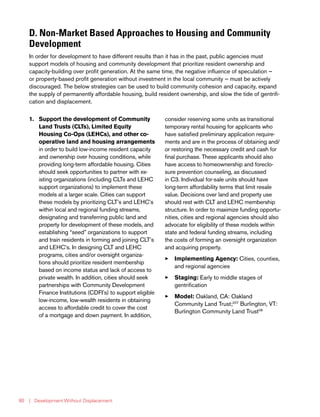 | Development Without Displacement80
D. Non-Market Based Approaches to Housing and Community
Development
In order for development to have different results than it has in the past, public agencies must
support models of housing and community development that prioritize resident ownership and
capacity-building over profit generation. At the same time, the negative influence of speculation —
or property-based profit generation without investment in the local community — must be actively
discouraged. The below strategies can be used to build community cohesion and capacity, expand
the supply of permanently affordable housing, build resident ownership, and slow the tide of gentrifi-
cation and displacement.
1.	 Support the development of Community
Land Trusts (CLTs), Limited Equity
Housing Co-Ops (LEHCs), and other co-
operative land and housing arrangements
in order to build low-income resident capacity
and ownership over housing conditions, while
providing long-term affordable housing. Cities
should seek opportunities to partner with ex-
isting organizations (including CLTs and LEHC
support organizations) to implement these
models at a larger scale. Cities can support
these models by prioritizing CLT’s and LEHC’s
within local and regional funding streams,
designating and transferring public land and
property for development of these models, and
establishing “seed” organizations to support
and train residents in forming and joining CLT’s
and LEHC’s. In designing CLT and LEHC
programs, cities and/or oversight organiza-
tions should prioritize resident membership
based on income status and lack of access to
private wealth. In addition, cities should seek
partnerships with Community Development
Finance Institutions (CDFI’s) to support eligible
low-income, low-wealth residents in obtaining
access to affordable credit to cover the cost
of a mortgage and down payment. In addition,
consider reserving some units as transitional
temporary rental housing for applicants who
have satisfied preliminary application require-
ments and are in the process of obtaining and/
or restoring the necessary credit and cash for
final purchase. These applicants should also
have access to homeownership and foreclo-
sure prevention counseling, as discussed
in C3. Individual for-sale units should have
long-term affordability terms that limit resale
value. Decisions over land and property use
should rest with CLT and LEHC membership
structure. In order to maximize funding opportu-
nities, cities and regional agencies should also
advocate for eligibility of these models within
state and federal funding streams, including
the costs of forming an oversight organization
and acquiring property.
33 Implementing Agency: Cities, counties,
and regional agencies
33 Staging: Early to middle stages of
gentrification
33 Model: Oakland, CA: Oakland
Community Land Trust;207
Burlington, VT:
Burlington Community Land Trust08
 