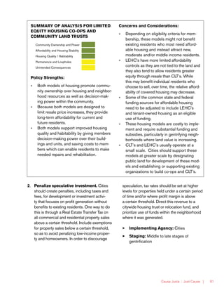 Causa Justa :: Just Cause | 81
2.	 Penalize speculative investment. Cities
should create penalties, including taxes and
fees, for development or investment activi-
ty that focuses on profit generation without
benefits to existing residents. One way to do
this is through a Real Estate Transfer Tax on
all commercial and residential property sales
above a certain threshold. Include exemptions
for property sales below a certain threshold,
so as to avoid penalizing low-income proper-
ty and homeowners. In order to discourage
speculation, tax rates should be set at higher
levels for properties held under a certain period
of time and/or where profit margin is above
a certain threshold. Direct this revenue to a
citywide housing trust or relocation fund, and
prioritize use of funds within the neighborhood
where it was generated.
33 Implementing Agency: Cities
33 Staging: Middle to late stages of
gentrification
SUMMARY OF ANALYSIS FOR LIMITED
EQUITY HOUSING CO-OPS AND
COMMUNITY LAND TRUSTS
Community Ownership and Power
Affordability and Housing Stability
Housing Quality / Habitability
Permanence and Loopholes
Unintended Consequences
Policy Strengths:
»» Both models of housing promote commu-
nity ownership over housing and neighbor-
hood resources as well as decision-mak-
ing power within the community.
»» Because both models are designed to
limit resale price increases, they provide
long-term affordability for current and
future residents.
»» Both models support improved housing
quality and habitability by giving members
decision-making power over their build-
ings and units, and saving costs to mem-
bers which can enable residents to make
needed repairs and rehabilitation.
Concerns and Considerations:
»» Depending on eligibility criteria for mem-
bership, these models might not benefit
existing residents who most need afford-
able housing and instead attract new,
moderate and/or middle income residents.
»» LEHC’s have more limited affordability
controls as they are not tied to the land and
they also tend to allow residents greater
equity through resale than CLT’s. While
this may benefit individual residents who
choose to sell, over time, the relative afford-
ability of covered housing may decrease.
»» Some of the common state and federal
funding sources for affordable housing
need to be adjusted to include LEHC’s
and tenant-owned housing as an eligible
use of funding.
»» These housing models are costly to imple-
ment and require substantial funding and
subsidies, particularly in gentrifying neigh-
borhoods where land value is increasing.
»» CLT’s and LEHC’s usually operate at a
small scale. Cities should support these
models at greater scale by designating
public land for development of these mod-
els and establishing or supporting existing
organizations to build co-ops and CLT’s.
 