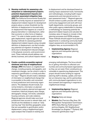 | Development Without Displacement84
3.	 Develop methods for assessing a de-
velopment or redevelopment project’s
potential displacement impacts and
establish associated mitigation fees.
[PP] The California Environmental Quality Act
(CEQA) currently requires an assessment of
displacement-related impacts for development
projects above a certain threshold, but the
definition of displacement is focused solely
on displacement that happens as a result of
physical demolition or redevelopment, rather
than economic or other forms of displace-
ment.210
In order to better predict and miti-
gate displacement, regional agencies should
develop methods for assessing potential
displacement-related impacts using a broader
definition of displacement, one that includes
any potential out-migration of existing resi-
dents due to development-induced changes
in the physical, economic, and social environ-
ment. These methods should address resi-
dential, business, and cultural impacts related
to displacement and be developed based on
existing impact assessment tools, frameworks
and methodologies, including health impact
assessments and international eviction im-
pact assessment tools.211
Regional agencies
should conduct a public process with robust
community engagement and work with local
health departments, community groups, and
other public agency stakeholders to develop
a methodology for assessing potential dis-
placement-related impacts and calculate the
monetary value of impacts to include in their
planning processes and CEQA analyses.
These methods should support local planning
departments in conducting community health
impact assessments and levying associated
mitigation fees, as recommended in F5.
33 Implementing Agency: Regional
agencies and metropolitan planning
organizations
33 Staging: Early and always
4.	 Create a publicly accessible regional
database and map of neighborhood
change. [PP] Information on neighborhood
change, including property, demographic, and
investment changes, can be critical in order to
respond to gentrification in a timely and effec-
tive way.212
Regions should create a database
of information on neighborhood change that
is accessible to the public and connected
to local jurisdictions and community organi-
zations. This database should include, but
not be limited to, information on planned
development projects, planned and approved
investment, historical property value change,
demographic change, rent levels, subsidized
housing contracts, and code violations.
Regional agencies should make sure local
jurisdictions have access to relevant data, and
should use this database to create an “early
warning map” that identifies geographic areas
that are susceptible to gentrification and/or
displacement, using a neighborhood typol-
ogies analysis that is based on existing and
emerging methodologies. The focus should
be on getting information to affected com-
munities and community-based organizations
so they can act early if their constituents are
vulnerable to experiencing displacement. This
project should involve funding for regional
planning staff to develop, update, and main-
tain an interactive map, and for partnerships
with community-based organizations to con-
duct outreach and organizing in response to
neighborhood change.
33 Implementing Agency: Regional
agencies and metropolitan planning
organizations
33 Staging: Early and always
33 Models: San Francisco Bay Area, CA:
Metropolitan Transportation Commission
(MTC) Early Warning Toolkit project;213
and Los Angeles, CA: Neighborhood
Knowledge Los Angeles;214
Portland, OR:
interactive gentrification map215
 