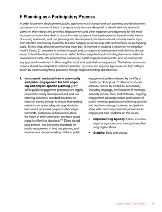 Causa Justa :: Just Cause | 85
F. Planning as a Participatory Process
In order to prevent displacement, public agencies must change land use planning and development
processes in a number of ways. If projects and plans are designed to benefit existing residents
based on their needs and priorities, displacement and other negative consequences for the exist-
ing community are less likely to occur. In order to ensure that development is based on the needs
of existing residents, land use planning and development processes should not only involve input
from affected community residents, but also happen in partnership with communities on an ongoing
basis. To this end, affected communities must be: 1) involved in creating a vision for the neighbor-
hood’s future; 2) prepared to actively engage and participate in development and planning discus-
sions; 3) lead development decisions related to their neighborhood, including decisions related to
development trade-offs and potential community health impacts and benefits; and 4) informed of
any approved investment in their neighborhood and potential consequences. The below recommen-
dations should be adopted as standard practice by cities, and regional agencies can help catalyze
action by incentivizing these practices through regional funding opportunities.
1.	 Incorporate best practices in community
and public engagement for both ongo-
ing and project-specific planning. [PP]
While public engagement processes are legally
required for many development and land use
planning decisions, standard practices are
often not strong enough to ensure that existing
residents are given adequate opportunity to
learn about proposed projects in their neigh-
borhoods, participate in discussions about
the future of their community, and have actual
impact on the final decisions.216
Cities should
pass policies that set strong standards for
public engagement in land use planning and
development decision-making. Refer to public
engagement guides released by the City of
Seattle and PolicyLink.217
Standards should
address, but not be limited to, accessibility
(including language, time/location of meetings,
disability access, food, and childcare), ongoing
engagement, adequate notice and number of
public meetings, participatory planning activities
and decision-making processes, and partner-
ships with community-based organizations to
engage and train residents on the issues.
33 Implementing Agency: Cities, counties,
regional agencies, and metropolitan plan-
ning organizations
33 Staging: Early and always
 