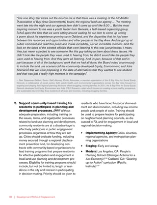 | Development Without Displacement86
2.	 Support community-based training for
residents to participate in planning and
development processes. [PP] Without
adequate preparation, including training on
the issues, terms, and legal/public processes
related to land use planning and development,
community residents are at a disadvantage to
effectively participate in public engagement
processes, regardless of how they are set
up. Cities should dedicate funding, including
money secured through a regional displace-
ment prevention fund, for developing con-
tracts with community-based organizations to
lead training programs that prepare residents
for effective participation and engagement in
local land use planning and development pro-
cesses. Eligibility for training programs should
include, but not be limited to, length of resi-
dence in the city and interest in participating
in decision-making. Priority should be given to
residents who have faced historical disinvest-
ment and discrimination, including low-income
people and people of color. Training should
be used to prepare leaders for participating
on neighborhood planning councils, as dis-
cussed in F3, and for engagement in local and
regional decision-making.
33 Implementing Agency: Cities, counties,
regional agencies, and metropolitan plan-
ning organizations
33 Staging: Early and always
33 Models: Los Angeles, CA: People’s
Planning School (Strategic Actions for a
Just Economy);218
Oakland, CA: “Gearing
up for Action” curriculum (Pacific
Institute)219
“The one story that sticks out the most to me is that there was a meeting of the full ABAG
[Association of Bay Area Governments] board, the regional land use agency ... The meeting
went late into the night and our agenda item didn’t come up until like 9:30 ... But the most
inspiring moment to me was a youth leader from Genesis, a faith-based organizing group,
[who] spent the time that we were sitting around waiting for our item to come up writing
a poem about his experience growing up in Oakland, and the disparities that he had seen
between his resources and opportunities and other people in the Bay Area. And he got up at
public comment and read this poem and it was incredible, just an incredible moment. And the
look on the faces of the elected officials that were listening to this was just priceless. I mean,
they just never expected to see someone like this guy talking to them about these issues. He
didn’t look like the people they were used to hearing from, he didn’t sound like the people they
were used to hearing from. And they were all listening. And, in part, because of that and in
part because of all of the background work that we had all done, the Board voted unanimously
to include the land use scenario [of the community-developed Equity, Environment, and Jobs
Scenario] that we were proposing in the slate of alternatives that they wanted to see studied
and that was just a really high moment in the campaign.”
— Sam Tepperman-Gelfant, Senior Staff Attorney, Public Advocates, a member organization of the 6 Big Wins for Social Equity
Network, a collaborative of social justice, faith, public health, and environmental organizations across the Bay Area focused on
targeting and shaping how regional planning decisions effect struggling, working families. In 2011, the 6 Big Wins for Social Equity
Network developed the Equity, Environment and Jobs (EEJ) Scenario, a plan which focuses on creating a more healthy, prosperous,
and sustainable future for Bay Area residents of all races and incomes, including struggling families.
 