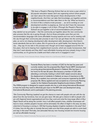Causa Justa :: Just Cause | 87
“We have a People’s Planning School that we do twice a year which is
[a] popular education based, land use organizing school where people
can learn about the tools that govern these developments in their
neighborhoods. And then can take that knowledge, put together policies
or recommendations and then take them to the city. What we found is
it’s kind of like a whack-a-mole process … as we’re working on one
development another is popping up. And we don’t have the resources
to be able to engage in all of them. [Through the People’s Planning
School] we put together a list of recommendations and principles —
they started out as principles — that the community put together about the new community
plan process that the city is going through. And so those principles were then put into
recommendation language with some affordable housing experts and now we’re meeting with
the city through their community plan process to see if we can get these into the community
plan, so we’re not chasing development after development after development. And there’s
some standards that are set in place. But it’s gonna be an uphill battle; first hearing from the
city ... they say it’s too late in the process even though we’ve been engaged around this for
five years. And we’re hearing from neighborhood councils, which are mostly homeowners, that
they don’t want density and they didn’t want affordable housing and poor people living in their
communities, so it’s gonna be a battle and that’s what we’re in engaged in now.”
— Paulina Gonzalez, Former Executive Director, Strategic Actions for a Just Economy (SAJE), Los Angeles
Towanda Sherry has been a member of CJJC for the last five years and
currently resides near the proposed Bus Rapid Transit (BRT) development
occurring along International Boulevard in Oakland. She has been in
her home for the last 26 years. She became a member of CJJC after
attending a community meeting in which CJJC raised concerns about
the displacement of residents in Oakland, an issue of importance to Ms.
Sherry. As a resident, bus commuter, and consumer impacted by the BRT
proposal, Ms. Sherry applied and was accepted as a Community Planning
Leader for the Oakland Sustainable Neighborhoods Initiative (OSNI).
The OSNI program is designed to support people who live or work along International Boulevard
to have the tools they need to effectively give input on the BRT plan and development along
International Boulevard, and to participate in the planning process.
“[As Community Planning Leaders] we get the chance to meet with people who are with the city
about how the city functions, how we can give input. We also get a chance to talk to people who
are with [regional transit organizations] and how they work and what the long-range effect of Bus
Rapid Transit will be along the corridor: how it will affect people’s lives, whether businesses will
have to move, whether people’s houses will be eliminated, the effect of blight in the area, but also,
what kind of housing is coming in. Will that housing displace longtime residents in the area? And
if it does, how do they plan to remedy that and make sure that those people are able to come back
and stay in this area? And also, [we advocate] that any new housing include low-income housing
as well as affordable housing.”
— Towanda Sherry, Oakland Community Planning Leader and CJJC Member
 