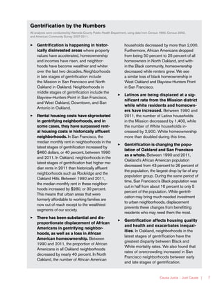 Causa Justa :: Just Cause | 7
Gentrification by the Numbers
All analyses were conducted by Alameda County Public Health Department, using data from Census 1990, Census 2000,
and American Community Survey 2007-2011.
33 Gentrification is happening in histor-
ically disinvested areas where property
values have accelerated, homeownership
and incomes have risen, and neighbor-
hoods have become wealthier and whiter
over the last two decades. Neighborhoods
in late stages of gentrification include
the Mission in San Francisco and North
Oakland in Oakland. Neighborhoods in
middle stages of gentrification include the
Bayview-Hunters Point in San Francisco,
and West Oakland, Downtown, and San
Antonio in Oakland.
33 Rental housing costs have skyrocketed
in gentrifying neighborhoods, and in
some cases, they have surpassed rent-
al housing costs in historically affluent
neighborhoods. In San Francisco, the
median monthly rent in neighborhoods in the
latest stages of gentrification increased by
$460 dollars, or 40 percent, between 1990
and 2011. In Oakland, neighborhoods in the
latest stages of gentrification had higher me-
dian rents in 2011 than historically affluent
neighborhoods such as Rockridge and the
Oakland Hills. Between 1990 and 2011,
the median monthly rent in these neighbor-
hoods increased by $280, or 30 percent.
This means that urban areas that were
formerly affordable to working families are
now out of reach except to the wealthiest
segments of our society.
33 There has been substantial and dis-
proportionate displacement of African
Americans in gentrifying neighbor-
hoods, as well as a loss in African
American homeownership. Between
1990 and 2011, the proportion of African
Americans in all Oakland neighborhoods
decreased by nearly 40 percent. In North
Oakland, the number of African American
households decreased by more than 2,000.
Furthermore, African Americans dropped
from being 50 percent to 25 percent of all
homeowners in North Oakland, and with-
in the Black community, homeownership
decreased while renters grew. We see
a similar loss of black homeownership in
West Oakland and Bayview-Hunters Point
in San Francisco.
33 Latinos are being displaced at a sig-
nificant rate from the Mission district
while white residents and homeown-
ers have increased. Between 1990 and
2011, the number of Latino households
in the Mission decreased by 1,400, while
the number of White households in-
creased by 2,900. White homeownership
more than doubled during this time.
33 Gentrification is changing the popu-
lation of Oakland and San Francisco
as a whole. Between 1990 and 2011,
Oakland’s African American population
decreased from 43 percent to 26 percent of
the population, the largest drop by far of any
population group. During the same period of
time, San Francisco’s Black population was
cut in half from about 10 percent to only 5
percent of the population. While gentrifi-
cation may bring much-needed investment
to urban neighborhoods, displacement
prevents these changes from benefitting
residents who may need them the most.
33 Gentrification affects housing quality
and health and exacerbates inequal-
ities. In Oakland, neighborhoods in the
latest stages of gentrification have the
greatest disparity between Black and
White mortality rates. We also found that
rates of overcrowding increased in San
Francisco neighborhoods between early
and late stages of gentrification.
 