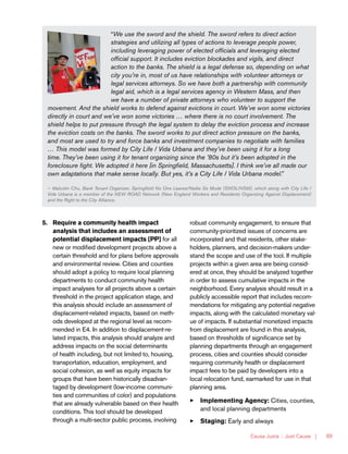 Causa Justa :: Just Cause | 89
“We use the sword and the shield. The sword refers to direct action
strategies and utilizing all types of actions to leverage people power,
including leveraging power of elected officials and leveraging elected
official support. It includes eviction blockades and vigils, and direct
action to the banks. The shield is a legal defense so, depending on what
city you’re in, most of us have relationships with volunteer attorneys or
legal services attorneys. So we have both a partnership with community
legal aid, which is a legal services agency in Western Mass, and then
we have a number of private attorneys who volunteer to support the
movement. And the shield works to defend against evictions in court. We’ve won some victories
directly in court and we’ve won some victories … where there is no court involvement. The
shield helps to put pressure through the legal system to delay the eviction process and increase
the eviction costs on the banks. The sword works to put direct action pressure on the banks,
and most are used to try and force banks and investment companies to negotiate with families
… This model was formed by City Life / Vida Urbana and they’ve been using it for a long
time. They’ve been using it for tenant organizing since the ’80s but it’s been adopted in the
foreclosure fight. We adopted it here [in Springfield, Massachusetts]. I think we’ve all made our
own adaptations that make sense locally. But yes, it’s a City Life / Vida Urbana model.”
— Malcolm Chu, Bank Tenant Organizer, Springfield No One Leaves/Nadie Se Mude (SNOL/NSM), which along with City Life /
Vida Urbana is a member of the NEW ROAD Network (New England Workers and Residents Organizing Against Displacement)
and the Right to the City Alliance.
5.	 Require a community health impact
analysis that includes an assessment of
potential displacement impacts [PP] for all
new or modified development projects above a
certain threshold and for plans before approvals
and environmental review. Cities and counties
should adopt a policy to require local planning
departments to conduct community health
impact analyses for all projects above a certain
threshold in the project application stage, and
this analysis should include an assessment of
displacement-related impacts, based on meth-
ods developed at the regional level as recom-
mended in E4. In addition to displacement-re-
lated impacts, this analysis should analyze and
address impacts on the social determinants
of health including, but not limited to, housing,
transportation, education, employment, and
social cohesion, as well as equity impacts for
groups that have been historically disadvan-
taged by development (low-income communi-
ties and communities of color) and populations
that are already vulnerable based on their health
conditions. This tool should be developed
through a multi-sector public process, involving
robust community engagement, to ensure that
community-prioritized issues of concerns are
incorporated and that residents, other stake-
holders, planners, and decision-makers under-
stand the scope and use of the tool. If multiple
projects within a given area are being consid-
ered at once, they should be analyzed together
in order to assess cumulative impacts in the
neighborhood. Every analysis should result in a
publicly accessible report that includes recom-
mendations for mitigating any potential negative
impacts, along with the calculated monetary val-
ue of impacts. If substantial monetized impacts
from displacement are found in this analysis,
based on thresholds of significance set by
planning departments through an engagement
process, cities and counties should consider
requiring community health or displacement
impact fees to be paid by developers into a
local relocation fund, earmarked for use in that
planning area.
33 Implementing Agency: Cities, counties,
and local planning departments
33 Staging: Early and always
 