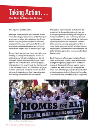 | Development Without Displacement90
TakingAction…The Time To Organize Is Now
This report is a call to action.
We hope that the stories and ideas we shared
resonate with your experiences and help inspire
you to get together with neighbors, family, and
friends to push against the gentrification and
displacement in your community. For those of
you who are already doing that, we hope you
found some helpful tools to advance your fight.
Though both our past and future efforts include
working to change the minds and actions of
politicians and city administrators, we do not
ultimately believe that equitable human devel-
opment will come about as a result of policy
change alone. It is only through the hard work of
collective vision, action, and consistent engage-
ment by community residents in every facet of
community development, that truly sustainable
and healthy communities will be created.
Those of us most impacted by historical dis-
investment and underdevelopment must be
active protagonists in leading the charge for a
fundamental shift in how community develop-
ment happens in the future. We know that when
planning centralizes the needs and interests
of low-income, working-class communities of
color, those outcomes benefit all other commu-
nity residents, whether those improvements are
better schools, parks, bus service, or affordable
food sources.
Gentrification is affecting our neighborhoods,
cities, and regions on every level and we need
a range of organizing approaches and tactics
to stop it. Because the forces against us are
powerful, we need to hit them every way we
know how. Whether you are about direct action
protests, passing policy, influencing the media,
cultural resistance, or talking to your neighbors,
Mission No Eviction March, San Francisco
 