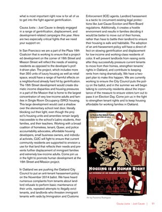 Causa Justa :: Just Cause | 91
what is most important right now is for all of us
to get into the fight against gentrification.
Causa Justa :: Just Cause is deeply engaged
in a range of gentrification, displacement, and
development-related campaigns this year. Here
are two especially critical fights that we need
your support on:
In San Francisco we are a part of the Plaza 16th
Coalicíon that is working to ensure that a project-
ed development on the corner of 16th Street and
Mission Street will reflect the needs of existing
residents as opposed to the developer’s prof-
it-driven plan. The project, which includes more
than 350 units of luxury housing as well as retail
space, would have a range of harmful effects on
a neighborhood already hard hit by gentrification.
The 16th Street development would create dra-
matic income disparities and housing pressures
in a part of the Mission that is home to the largest
concentration of very low-income adults and fam-
ilies in Single Room Occupancy (SRO) housing.
This large development would cast a shadow
over the elementary school next door, literally
blocking out their light, even though the proj-
ect’s housing units and amenities remain largely
inaccessible to the school’s Latino students, their
families, and their teachers. Working with a broad
coalition of homeless, tenant, Queer, and police
accountability advocates, affordable housing
developers, small business owners, and individu-
al activists, CJJC will fight to ensure that current
community residents are supported to envision a
use for that land that reflects their needs and pre-
vents further displacement of immigrant families
and extremely low-income adults. Come join us
in the fight to promote human development at the
16th Street and Mission project.
In Oakland we are pushing the Oakland City
Council to put an anti-tenant harassment policy
on the November 2014 ballot. We have heard
numerous complaints from tenants about land-
lord refusals to perform basic maintenance of
their units, repeated attempts to illegally evict
tenants, and landlords who threaten immigrant
tenants with raids by Immigration and Customs
Enforcement (ICE) agents. Landlord harassment
is a tactic to circumvent existing legal protec-
tions like Just Cause Eviction and Rent Board
regulations. Additionally, it creates a hostile
environment and results in families deciding it
would be better to move out of their homes,
rather than have to battle their landlord to ensure
their housing is safe and habitable. The adoption
of an anti-harassment policy will have a direct ef-
fect on slowing gentrification and displacement
for low-income and working-class residents of
color. It will prevent landlords from raising rents
after they successfully pressure current tenants
to move from their homes, strengthen tenants’
rights in Oakland, and contribute to keeping
rents from rising dramatically. We have a two-
part plan to make this happen. We are currently
working to ensure the City Council puts the poli-
cy on the ballot, and in the summer we will begin
talking to community residents about the impor-
tance of the measure to ensure voters turn out to
pass it on Election Day. Come join us in the fight
to strengthen tenant rights and to keep housing
affordable for working families in Oakland.
Art by Favianna Rodriguez
 