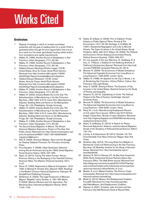 | Development Without Displacement92
Works Cited
Endnotes
1	 Flipping: A strategy in which an investor purchases
properties with the goal of reselling them for a profit. Profit is
generated either through the price appreciation that occurs
as a result of a hot (read: gentrifying) housing market and/or
from renovations and capital improvements.
2	 Walker, R. (1996). Another Round of Globalization in San
Francisco. Urban Geography, 17(1), 60–94.
3	 Walker, R. (1996). Another Round of Globalization in San
Francisco. Urban Geography, 17(1), 60–94.
4	 Oakland Estuary Westward [Online image]. (1918).
United States. Army Air Corps. Aerial Photo Section.
Retrieved from http://content.cdlib.org/ark:/13030/
kt2s2024gr/?layout=metadata&brand=calisphere.
5	 Oakland Estuary Westward. (1918). United
States. Army Air Corps. Aerial Photo Section.
Retrieved from http://content.cdlib.org/ark:/13030/
kt2s2024gr/?layout=metadata&brand=calisphere.
6	 Walker, R. (1996). Another Round of Globalization in San
Francisco. Urban Geography, 17(1), 60–94.
7	 Walker, R. (2004). Industry Builds Out of the City: The
Suburbanization of Manufacturing in the San Francisco
Bay Area, 1850-1940. In R. D. Lewis (Ed.), Manufacturing
Suburbs: Building Work and Home on the Metropolitan
Fringe, 92–123. Philadelphia: Temple University.
8	 Walker, R. (2004). Industry Builds Out of the City: The
Suburbanization of Manufacturing in the San Francisco
Bay Area, 1850-1940. In R. D. Lewis (Ed.), Manufacturing
Suburbs: Building Work and Home on the Metropolitan
Fringe, 92–123. Philadelphia: Temple University.
9	 Walker, R. (1996). Another Round of Globalization in San
Francisco. Urban Geography, 17(1), 60–94.
10	 The Second Great Migration, In Motion: The African
American Migration Experience. Project of The New York
Public Library. Retrieved from http://www.inmotionaame.org/
print.cfm;jsessionid=f8301129211391460600628?
migration=9&bhcp=1.
11	 Self, R. (2003). American Babylon: Race and the Struggle
for Postwar Oakland. Princeton, NJ: Princeton University
Press.
12	 Price-Spratlen, T. (2008). Urban Destination Selection
among African Americans during the 1950s Great Migration.
Social Science History, 32(3), 437–469.
13	 Taylor, Q. (2012). Facing The Urban Frontier: African
American History in the Reshaping of the Twentieth-Century
American West. The Western Historical Quarterly, 43(1),
4–27.
14	 Romo, R. (1993). Responses to Mexican Immigration, 1910-
1930. In Michael R. Ornelas (Ed.), Beyond 1848: Readings
in the Modern Chicano Historical Experience. Dubuque, IA:
Kendall/Hunt Publishing Company.
15	 DeGenova, N. (2004). The Legal Production of Mexican/
Migrant “Illegality.” Latino Studies, 2: 160–185; Martin,
P. (2002). Mexican Workers and U.S. Agriculture: The
Revolving Door. International Migration Review, 36(4),
1124–1142.
16	 Clarke, B. & Baba, H. (2006). Port of Oakland: Private
Industry or Public Agency? Race, Poverty & The
Environment, 12(1), 35–38; Santiago, A. & Wilder, M.
(1991). Residential Segregation and Links to Minority
Poverty: The Case of Latinos in the United States. Social
Problems, 38(4), 492–515; Wilson, W. (2009). The Political
and Economic Forces Shaping Concentrated Poverty.
Political Science Quarterly, 123(4), 555–571.
17	 For one example of this see: Marciano, R., Goldberg, D. &
Hou, C. “T-Races: a Testbed for the Redlining Archives of
California’s Exclusionary Spaces.” Retrieved from http://salt.
unc.edu/T-RACES/ (accessed February 20, 2014).
18	 Brenner, R. (2006). The Economics of Global Turbulence:
The Advanced Capitalist Economies from Long Boom to
Long Downturn, 1945-2005. London: Verso.
19	 Walker, R. (1998). An Appetite for the City. In Brook, J. et.
al. Reclaiming San Francisco: History Politics, Culture. San
Francisco: City Light Books.
20	 Saez, E. (2008). Striking It Richer: The Evolution of Top
Incomes in the United States. Stanford Center for the Study
of Poverty and Inequality.
21	 Krippner, G. (2012). Capitalizing on Crisis: The Political
Origins of the Rise of Finance. Cambridge: Harvard
University Press.
22	 Brenner, R. (2006). The Economics of Global Turbulence:
The Advanced Capitalist Economies from Long Boom to
Long Downturn, 1945-2005. London: Verso.
23	 Perry, M. J. (n.d.). Manufacturing Employment Percent
of U.S. Labor Force January 1939 to July 2013 [Online
Image]. Carpe Diem. Bureau of Labor Statistics. Retrieved
from http://mjperry.blogspot.com/2009/08/manufacturing-
employment-drops-to.html.
24	 Alvaro, S. & Massey, D. (2010). In Search for Peace:
Structural Adjustment, Violence, and International Migration.
Annals of the Academy of Political & Social Science, 630(1),
137–161.
25	 Looney, A. & Greenstone, M. (2012, October 12). The
Uncomfortable Truth About American Wages. New York
Times.
26	 Schafran, Alex. (2010). The Long Road from Babylon to
Brentwood: Crisis and Restructuring in the San Francisco
Bay Area. UC Berkeley: Institute for the Study of Societal
Issues. Retrieved from: http://escholarship.org/uc/
item/93x39448
27	 Garland, R. (2014, February 27). As Bay Area Investment
Shifts North, Institutional Venture Partners Opens San
Francisco Office. The Wall Street Journal. Retrieved from
http://blogs.wsj.com/venturecapital/2014/02/27/as-bay-
area-investment-shifts-north-institutional-venture-partners-
opens-san-francisco-office/Genthe, A. (n.d.).
28	 Beattie, A. (n.d.). Market Crashes: The Dotcom Crash.
Investopedia. Retrieved from http://www.investopedia.com/
features/crashes/crashes8.asp.
29	 Beitel, K. (2013). Mission Anti-Displacement Coalition.
FoundSF. Retrieved from http://foundsf.org/index.
php?title=Mission_Anti-Displacement_Coalition.
30	 Nayman, N. (2001, October). Jobs, Incomes and San
Francisco City Hall Revenues Grew at Record Rate,
 