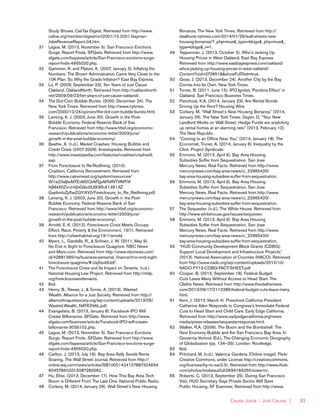 Causa Justa :: Just Cause | 93
Study Shows. Cal-Tax Digest. Retrieved from http://www.
caltax.org/member/digest/oct2001/10.2001.Nayman-
JobsRevenueReport.04.htm.
31	 Lagos, M. (2013, November 5). San Francisco Evictions
Surge, Report Finds. SFGate. Retrieved from http://www.
sfgate.com/bayarea/article/San-Francisco-evictions-surge-
report-finds-4955020.php.
32	 Gammon, R. and Platoni, K. (2007, January 3). Inflating the
Numbers: The Brown Administration Came Very Close to the
10K Plan. So Why the Grade Inflation? East Bay Express.
33	 Lo, P. (2009, September 23). Ten Years of Just Cause
Oakland. OaklandNorth. Retrieved from http://oaklandnorth.
net/2009/09/23/ten-years-of-just-cause-oakland/.
34	 The Dot-Com Bubble Bursts. (2000, December 24). The
New York Times. Retrieved from http://www.nytimes.
com/2000/12/24/opinion/the-dot-com-bubble-bursts.html.
35	 Lansing, K. J. (2003, June 20). Growth in the Post-
Bubble Economy. Federal Reserve Bank of San
Francisco. Retrieved from http://www.frbsf.org/economic-
research/publications/economic-letter/2003/june/
growth-in-the-post-bubble-economy/.
36	 Beattie, A. (n.d.). Market Crashes: Housing Bubble and
Credit Crisis (2007-2009). Investopedia. Retrieved from
http://www.investopedia.com/features/crashes/crashes9.
asp.
37	 From Foreclosure to Re-Redlining. (2010).
Coalition, California Reinvestment. Retrieved from
http://www.calreinvest.org/system/resources/
W1siZiIsIjIwMTEvMDQvMTgvMTdfNTVfMTVf
NjM4X0ZvcmVjbG9zdXJlX3RvX1JlX1JlZ
GxpbmluZy5wZGYiXV0/Foreclosure_to_Re_Redlining.pdf.
38	 Lansing, K. J. (2003, June 20). Growth in the Post-
Bubble Economy. Federal Reserve Bank of San
Francisco. Retrieved from http://www.frbsf.org/economic-
research/publications/economic-letter/2003/june/
growth-in-the-post-bubble-economy/.
39	 Arnold, E. K. (2012). Foreclosure Crisis Meets Occupy
Effect. Race, Poverty & the Environment, 19(1). Retrieved
from http://urbanhabitat.org/19-1/arnold.
40	 Myers, L., Gardella, R., & Schoen, J. W. (2011, May 9).
No End in Sight to Foreclosure Quagmire. NBC News
and Msnc.com. Retrieved from http://www.nbcnews.com/
id/42881365/ns/business-personal_finance/t/no-end-sight-
foreclosure-quagmire/#.Uxj5svldUeF.
41	 The Foreclosure Crisis and Its Impact on Tenants. (n.d.).
National Housing Law Project. Retrieved from http://nhlp.
org/foreclosureandtenants.
42	Ibid.
43	 Henry, B., Reese, J., & Torres, A. (2013). Wasted
Wealth. Alliance for a Just Society. Retrieved from http://
allianceforajustsociety.org/wp-content/uploads/2013/05/
Wasted.Wealth_NATIONAL.pdf.
44	 Evangelista, B. (2013, January 8). Facebook IPO Will
Create Billionaires. SFGate. Retrieved from http://www.
sfgate.com/business/article/Facebook-IPO-will-create-
billionaires-3036102.php.
45	 Lagos, M. (2013, November 5). San Francisco Evictions
Surge, Report Finds. SFGate. Retrieved from http://www.
sfgate.com/bayarea/article/San-Francisco-evictions-surge-
report-finds-4955020.php.
46	 Carlton, J. (2013, July 16). Bay Area Rally Sends Rents
Soaring. The Wall Street Journal. Retrieved from http://
online.wsj.com/news/articles/SB10001424127887324694
904578602013087282582.
47	 Hu, Elise. (2013, December 17). How This Bay Area Tech
Boom is Different From The Last One. National Public Radio.
48	 Corkery, M. (2014, January 29). Wall Street’s New Housing
Bonanza. The New York Times. Retrieved from http://
dealbook.nytimes.com/2014/01/29/wall-streets-new-
housing-bonanza/?_php=true&_type=blogs&_php=true&_
type=blogs&_r=1.
49	 Tepperman, J. (2013, October 2). Who’s Jacking Up
Housing Prices in West Oakland. East Bay Express.
Retrieved from http://www.eastbayexpress.com/oakland/
whos-jacking-up-housing-prices-in-west-oakland/
Content?oid=3726518&showFullText=true.
50	 Gose, J. (2013, December 24). Another City by the Bay
Comes Into Its Own. New York Times.
51	 Torres. B. (2011, June 15). IPO Ignites ‘Pandora Effect’ in
Oakland. San Francisco Business Times.
52	 Panchuck, K.A. (2014, January 23). Are Rental Bonds
Driving Up the Rent? Housing Wire.
53	 Corkery, M. “Wall Street’s New Housing Bonanza.” (2014,
January 29). The New York Times; Dayen, D. “Your New
Landlord Works on Wall Street: Hedge Funds are snatching
up rental homes at an alarming rate.” (2013, February 12).
The New Republic.
54	 “Coming to an Office Near You.” (2014, January 18). The
Economist. Truner, A. (2014, January 8). Inequality by the
Click. Project Syndicate.
55	 Emmons, M. (2013, April 6). Bay Area Housing
Subsidies Suffer from Sequestration. San Jose
Mercury News. Real Facts. Retrieved from http://www.
mercurynews.com/bay-area-news/ci_22965420/
bay-area-housing-subsidies-suffer-from-sequestration.
56	 Emmons, M. (2013, April 6). Bay Area Housing
Subsidies Suffer from Sequestration. San Jose
Mercury News. Real Facts. Retrieved from http://www.
mercurynews.com/bay-area-news/ci_22965420/
bay-area-housing-subsidies-suffer-from-sequestration.
57	 The Sequester. (n.d.). The White House. Retrieved from
http://www.whitehouse.gov/issues/sequester.
58	 Emmons, M. (2013, April 6). Bay Area Housing
Subsidies Suffer from Sequestration. San Jose
Mercury News. Real Facts. Retrieved from http://www.
mercurynews.com/bay-area-news/ci_22965420/
bay-area-housing-subsidies-suffer-from-sequestration.
59	 “HUD Community Development Block Grants (CDBG):
Support Local Development and Infrastructure Projects.”
(2013). National Association of Counties (NACO). Retrieved
from http://www.nado.org/wp-content/uploads/2012/10/
NADO-FY13-CDBG-FACT-SHEET.pdf
60	 Cooper, B. (2013, September 18). Federal Budget
Cuts Leave Many Without Access to Head Start. The
Olathe News. Retrieved from http://www.theolathenews.
com/2013/09/17/2112385/federal-budget-cuts-leave-many.
html.
61	 Kern, J. (2013, March 4). Preschool California President
Catherine Atkin Responds to Congress’s Immediate Federal
Cuts to Head Start and Child Care. Early Edge California.
Retrieved from http://www.earlyedgecalifornia.org/news-
media/press-releases/sequesterresponse.html.
62	 Walker, R.A. (2006). The Boom and the Bombshell: The
New Economy Bubble and the San Francisco Bay Area. In
Giovanna Vertova (Ed.), The Changing Economic Geography
of Globalization (pp. 134–35). London: Routledge.
63	Ibid.
64	 Pritchard, M. (n.d.). Valencia Gardens [Online image]. Flickr
Creative Commons, under License http://creativecommons.
org/licenses/by-nc-sa/2.0/. Retrieved from http://www.flickr.
com/photos/toobeautiful/2699166255/sizes/m/.
65	 Roberts, C. (2013, September 25). During San Francisco
Visit, HUD Secretary Says Private Sector Will Save
Public Housing. SF Examiner. Retrieved from http://www.
 
