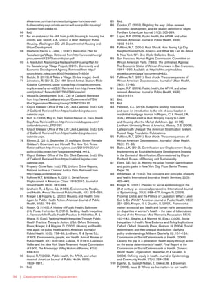 | Development Without Displacement94
sfexaminer.com/sanfrancisco/during-san-francisco-visit-
hud-secretary-says-private-sector-will-save-public-housing/
Content?oid=2588310.
66	Ibid.
67	 For an analysis of the shift from public housing to housing tax
credits, see: Stoloff, J. A. (2004). A Brief History of Public
Housing. Washington DC: US Department of Housing and
Urban Development.
68	 Overland, Pacific & Cutler, I. (2007). Relocation Plan for
Tassafaronga Village. Retrieved from http://www.oakha.org/
procurement/12307tassareloplan.pdf
69	 A Resolution Approving a Replacement Housing Plan for
the Tassafaronga Village Project. (2011). Community and
Economic Development Agency. Retrieved from http://
councilmatic.yoleg.com:8000/legislation/746500
70	 Budds, D. (2010). It Takes a Village [Online image]. dwell.
71	 Johnstone, R. (2013). Old 16th Street Amtrak Station. Flickr
Creative Commons, under license http://creativecommons.
org/licenses/by-nc-nd/2.0/. Retrieved from http://www.flickr.
com/photos/1flatworld/8827959798/sizes/m/.
72	 Wood St. Development. (n.d.). City of Oakland. Retrieved
from http://www2.oaklandnet.com/Government/o/PBN/
OurOrganization/PlanningZoning/DOWD008410.
73	 City of Oakland Office of the City Clerk Calendar. (n.d.). City
of Oakland. Retrieved from https://oakland.legistar.com/
calendar.aspx.
74	 Burt, C. (2005, May 2). Train Station Revival on Track. Inside
Bay Area. Retrieved from http://www.insidebayarea.com/
oaklandtribune/ci_2701097.
75	 City of Oakland Office of the City Clerk Calendar. (n.d.). City
of Oakland. Retrieved from https://oakland.legistar.com/
calendar.aspx.
76	 Elinson, Z. (2010, September 2). As Mayor, Brown Remade
Oakland’s Downtown and Himself. The New York Times.
Retrieved from http://www.nytimes.com/2010/09/03/us/
politics/03bcbrown.html?pagewanted=all&_r=1&.
77	 City of Oakland Office of the City Clerk Calendar. (n.d.). City
of Oakland. Retrieved from https://oakland.legistar.com/
calendar.aspx.
78	 Property Crime Rate. (n.d.). FBI, Uniform Crime Reports,
National Archive of Criminal Justice Data. Retrieved from
http://www.ucrdatatool.gov.
79	 Fullilove M.T. & Wallace, R. (2011). Serial Forced
Displacement in American Cities: 1916-2010. Journal of
Urban Health, 88(3): 381–389.
80	 Lindheim R., & Syme, S.L. (1983). Environments, People,
and Health. Annual Review of Public Health, 4(1): 335–359.
81	 Krieger J. & Higgins, D. (2002). Housing and Health: Time
Again for Public Health Action. American Journal of Public
Health, 92(5): 758–68.
82	 Rosen, G. (1993). A History of Public Health. Baltimore:
JHU Press; Hofrichter, R. (2010). Tackling Health Inequities:
A Framework for Public Health Practice. In Hofrichter, R. &
Bhatia, R. (Eds.), Tackling Health Inequities Through Public
Health Practice: Theory to Action. USA: Oxford University
Press; Krieger, J. & Higgins, D. (2002). Housing and health:
time again for public health action. American Journal of
Public Health, 92(5): 758–68; Lindheim, R. & Syme, S.L.
(1983). Environments, people, and health. Annual Review of
Public Health, 4(1): 335–359; Lubove, R. (1961). Lawrence
Veiller and the New York State Tenement House Commission
of 1900. The Mississippi Valley Historical Review, 47(4):
659–677.
83	 Lopez, R.P. (2009). Public health, the APHA, and urban
renewal. American Journal of Public Health, 99(9):
1603–1611.
84	Ibid.
85	Ibid.
86	 Gordon, C. (2003). Blighting the way: Urban renewal,
economic development, and the elusive definition of blight.
Fordham Urban Law Journal, 31(2): 305-339.
87	 Lopez, R.P. (2009). Public health, the APHA, and urban
renewal. American Journal of Public Health, 99(9):
1603–1611.
88	 Fullilove, M.T. (2004). Root Shock: How Tearing Up City
Neighborhoods Hurts America and What We Can Do About
It. New York: NY: One World Ballantine Book.
89	 San Francisco Human Rights Commission, Committee on
African American Parity. (1993). The Unfinished Agenda:
The Economic Status of African Americans in San Francisco,
1964-1990. Available at: http://sf-hrc.org/modules/
showdocument.aspx?documentid=833.
90	 Fullilove, M.T. (2001). Root shock: The consequences of
African American Dispossession. Journal of Urban Health,
78(1): 72–80.
91	 Lopez, R.P. (2009). Public health, the APHA, and urban
renewal. American Journal of Public Health, 99(9):
1603–1611.
92	Ibid.
93	Ibid.
94	 Peterson, C.L. (2013). Subprime lending, foreclosure
and race: An introduction to the role of securitization in
residential mortgage finance. In Rogers, C. & Powell, J.A.
(Eds.), Where Credit is Due: Bringing Equity to Credit
and Housing after the Market Meltdown. [pp. 68-95].
Lantham: University Press of America; Massey, D.S. (2008).
Categorically Unequal: The American Stratification System.
Russell Sage Foundation Publications.
95	 Fullilove, M.T. (2001). Root shock: The consequences of
African American Dispossession. Journal of Urban Health,
78(1): 72–80.
96	 Bates, L.K. (2013). Gentrification and Displacement Study:
Implementing an Equitable Inclusive Development Strategy
in the Context of Gentrification. Commissioned by City of
Portland, Bureau of Planning and Sustainability.
97	 Evers, S.E. (2013). Altering the urban frontier: Gentrification
and public parks in New York City. Pitzer Senior Theses.
Paper 28.
98	 Whitehead, M. (1992). The concepts and principles of equity
and health. International Journal of Health Services, 22(3):
429–445.
99	 Krieger N. (2001). Theories for social epidemiology in the
21st century: an ecosocial perspective. International Journal
of Epidemiology, 30(4): 668–677; Krieger, N. (2008).
Proximal, Distal, and the Politics of Causation: What’s Level
Got to Do With It? American Journal of Public Health, 98(2):
221–230; Krieger, N. & Gruskin, S. (2001). Frameworks
matter: ecosocial and health and human rights perspectives
on disparities in women’s health — the case of tuberculosis.
Journal of the American Med Women’s Association, 56(4):
137–142; Siegrist, J. & Marmot, M. (Eds.). (2006). Social
Inequalities in Health: New Evidence and Policy Implications.
Oxford: Oxford University Press; Graham, H. (2004). Social
determinants and their unequal distribution: clarifying
policy understandings. Milbank Quarterly, 82: 101–124;
Commission on Social Determinants of Health. (2008).
Closing the gap in a generation: health equity through action
on the social determinants of health. Final Report of the
Commission on Social Determinants of Health. Geneva:
World Health Organization; Braveman, P. & Gruskin, S.
(2003). Defining equity in health. Journal of Epidemiology
and Community Health, 57(4): 254–258.
100	 Egerter, S., Sadegh-Nobari, T., Dekker, M. & Braveman,
P. (2008). Issue 2: Where we live matters for our health:
 