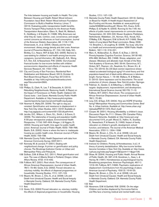 Causa Justa :: Just Cause | 95
The links between housing and health. In Health: The Links
Between Housing and Health. Robert Wood Johnson
Foundation: Issue Brief. Robert Wood Johnson Foundation:
Commission to Build a Healthier America; Litman, T.
(2010). Evaluating public transportation health benefits.
Victoria Transport Policy Institute for the American Public
Transportation Association; Glanz, K., Basil, M., Maibach,
E., Goldberg, J. & Snyder, D. (1998). Why Americans eat
what they do: taste, nutrition, cost, convenience, and weight
control concerns as influences on food consumption. Journal
of the American Dietetic Association, 98: 1118–1126;
Drewnowski, A., et al. (2004). Obesity and the food
environment: dietary energy density and diet costs. American
Journal of Preventive Medicine, 27: 154–162; Kelly, S.E.,
Binkley, C.J., Neace, W.P. & Gale, B.S. (2005). Barriers to
care-seeking for children’s oral health among low-income
caregivers. Journal Information, 95; Galbraith, A.A., Wong,
S.T., Kim, S.E. & Newacheck, P.W. (2005). Out-of-pocket
financial burden for low-income families with children:
socioeconomic disparities and effects of insurance. Health
Services Research, 40: 1722–1736.
101	 City and County of San Francisco. Residential Rent
Stabilization and Arbitration Board. (2013, October 3).
Rent Board Annual Report, Fiscal Year 2012-2013.
Available at: http://sfrb.org/modules/showdocument.
aspx?documentid=2660.
102	Ibid.
103	 Phillips, D., Clark, R., Lee, T. & Desautels, A. (2010).
Rebuilding Neighborhoods, Restoring Health: A Report on
the Impact of Foreclosure on Public Health. Oakland, CA:
Causa Justa :: Just Cause, Alameda County Public Health
Department. Available at: http://www.acphd.org/data-
reports/reports-by-topic/social-and-health-equity.aspx.
104	 Newman K, Wyley EK. (2006). The right to stay put,
revisited: Gentrification and resistance to displacement in
New York City. Urban Studies, 43(1): 23-57. Available at:
http://usj.sagepub.com/content/43/1/23.full.pdf+html.
105	 Jacobs, D.E., Wilson, J., Dixon, S.L., Smith, J. & Evens, E.
(2009). The relationship of housing and population health:
A 30-year retrospective analysis. Environmental Health
Perspective, 117(4): 597–604; Krieger, J. & Higgins, D.
(2002). Housing and health: time again for public health
action. American Journal of Public Health, 92(5): 758–768;
Bashir, S.A. (2002). Home is where the harm is: inadequate
housing as a public health crisis. American Journal of Public
Health, 92(5): 733–738.
106	 Alameda County Public Health Department with data from
American Community Survey, 2007-2011.
107	 Kennedy, M. & Leonard, P. (2001). Dealing with
neighborhood change: A primer on gentrification and policy
choices. The Brookings Institution Center on Urban and
Metropolitan Policy and PolicyLink.
108	 Sullivan, D.M. & Shaw, S.C. (2011). Retail gentrification and
race: The case of Alberta Street in Portland, Oregon. Urban
Affairs Review, 47(3): 413–432.
109	 Fullilove, M.T. (2001). Root shock: The consequences of
African American Dispossession. Journal of Urban Health,
78(1): 72–80; Goetz, E.G. (2002). Forced relocation vs.
voluntary mobility: the effects of dispersal programmes on
households. Housing Studies, 17(1): 107–123.
110	 Beyers, M., Brown, J., Cho, S., et al. (2008). Life and
Death from Unnatural Causes: Health and Social Inequity
in Alameda County. Oakland, CA: Alameda County Public
Health Department.
111	Ibid.
112	 Goetz, E.G. (2002) Forced relocation vs. voluntary mobility:
the effects of dispersal programmes on households. Housing
Studies, 17(1): 107–123.
113	 Alameda County Public Health Department. (2013). Getting
on Board for Health: A Health Impact Assessment of
Bus Funding and Access. Available at: www.acphd.org/
media/309838/transithia.pdf; Wener, R.E., Evans, G.W.,
Phillips, D. & Nadler N. (2003). Running for the 7:45: the
effects of public transit improvements on commuter stress.
Transportation, 30: 203–220. Kluwer Academic Publishers,
Netherlands; Walsleben, J.A., Norman, R.G., Novak, R.D.,
O’Malley, E.B., Rapoport, D.M. & Strohl, K.P. (1999). Sleep
habits of Long Island Rail Road commuters. Sleep, 22(6):
13; Strazdins, L. & Loughrey, B. (2008). Too busy: why time
is a health and environmental problem. NSW Public Health
Bulletin, 18(11-12): 219–221.
114	 Mani, A., Mullainathan, S., Shafir, E. & Zhao, J. (2013).
Poverty Impedes Cognitive Function. Science, 341(6149):
976–980; McEwen, BS. (1998). Stress, adaptation, and
disease: Allostasis and allostatic load. Annals of the New
York Academy of Sciences, 840: 33-44; Geronimus, A.T.,
Hicken, M.T., Pearson, J.A., Seashols, S.J., Brown, K.L. &
Cruz, T.D. (2010). Do US black women experience stress-
related accelerated biological aging? A novel theory and first
population-based test of black-white differences in telomere
length. Human Nature, 1: 19–38; Wallace, R. & Wallace,
D. (2010). Gene expression and its discontents: The social
production of chronic disease. New York & London: Springer.
115	 Feldman, S., Geisler, C. & Silberling, L. (2003). Moving
targets: displacement, impoverishment, and development.
International Social Science Journal, 55(175): 7–13;
Fullilove, M.T. (2001). Root shock: The consequences of
African American Dispossession. Journal of Urban Health,
78(1): 72–80.
116	 Levy, D.K. & Kaye, D.R. (2004). How are HOPE VI families
faring? Metropolitan Housing and Communities Center, Brief
No. 4. Urban Institute. Available at: http://www.urban.org/
UploadedPDF/311072_Roof_4.pdf.
117	 Cooper, M. (2001). Housing affordability: a children’s issue.
Discussion Paper No. F-11. Ottawa, ON: Canadian Policy
Research Networks. Available at: http://www.cprn.org/
documents/1315_en.pdf; Wood, D., Halfon, N., Scarlata,
D., Newacheck, P. & Nessim, S. (1993). Impact of family
relocation on children’s growth, development, school
function, and behavior. The Journal of the American Medical
Association, 270(11): 1334–1338.
118	 Beyers, M., Brown, J., Cho, S., et al. (2008). Life and
Death from Unnatural Causes: Health and Social Inequity
in Alameda County. Oakland, CA: Alameda County Public
Health Department.
119	 Institute for Children, Poverty, & Homelessness. (n.d.). A
theory of poverty destabilization: Why low-income families
become homeless in New York City. Available at: http://www.
icphusa.org/index.asp?page=16&report=111&pg=106.
120	 Shaw, M. (2004). Housing and Public Health. Annual Review
of Public Health, 25: 397–418; Goodman, L., Saxe, L. &
Harvey, M. (1991). Homelessness as psychological trauma.
Broadening perspectives. American Psychologist, 46(11):
1219–25; Fullilove, M.T. (1996). Psychiatric implications of
displacement: Contributions from the psychology of place.
American Journal of Psychiatry, 153(12): 1516–23.
121	 Beyers, M., Brown, J., Cho, S., et al. (2008). Life and
Death from Unnatural Causes: Health and Social Inequity
in Alameda County. Oakland, CA: Alameda County Public
Health Department.
122	Ibid.
123	 Abramson, D.M. & Garfield, R.M. (2006). On the edge:
Children and families displaced by Hurricanes Katrina
and Rita face a looming medical and mental health crisis.
 
