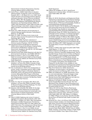 | Development Without Displacement96
National Center for Disaster Preparedness, Columbia
University, Mailman School of Public Health.
124	 Uscher-Pines, L. (2008). Health effects of relocation
following disaster: A systematic review of the literature.
Disasters, 33(1): 1–22; Bland, S.H., et al. (1997). Social
network disruption and psychological distress following
earthquake evacuation. Journal of Nervous and Mental
Disease, 185(3): 188–195. Available at: http://journals.
lww.com/jonmd/Abstract/1997/03000/Social_Network_
Disturbances_and_Psychological.8.aspx; Wallace, R.
(1990). Urban desertification, public health and public order:
“Planned shrinkage,” violent death, substance abuse, and
AIDS in the Bronx. Social Science and Medicine, 31(7):
801–813.
125	 Sluzki, C.E. (1992), Disruption and reconstruction of
networks following migration/relocation. Family Systems
Medicine, 10: 359–363.
126	 Martin, R. (1995). The effects of prior moves on job
relocation stress. Journal of Occupational and Organizational
Psychology, 68(1): 49–56.
127	 Fullilove, M.T. (1996). Psychiatric implications of
displacement: Contributions from the psychology of place.
American Journal of Psychiatry, 153(12): 1516–23.
128	 International City/County Management Association.
(2005). Active Living and Social Equity: Creating Healthy
Communities for All Residents: A Guide for Local
Governments. Available at: http://65.181.142.130/images/
stories/rpt_icma_jan2005.pdf
129	 Alameda County Public Health Department with data from
American Community Survey 1-year PUMS, 2006-2011.
130	 Beyers, M., Brown, J., Cho, S., et al. (2008). Life and
Death from Unnatural Causes: Health and Social Inequity
in Alameda County. Oakland, CA: Alameda County Public
Health Department.
131	 Popkin, S.J., Katz, B., Cunningham, M.K., Brown, K.D.,
Gustafson, J. & Turner, M.A. (2004). A decade of Hope
VI: Research Findings and Policy Challenges. The Urban
Institute and the Brookings Institution.
132	 Garr, E. & Kneebone, E. (2010). The suburbanization of
poverty: Trends in metropolitan America, 2000 to 2008.
Metropolitan Policy Program at Brookings; Raphael, S.
& Stoll, M.A. (2010). Job sprawl and the suburbanization
of poverty. Metropolitan Policy Program at Brookings;
Soursourian, M. (2012). Community development research
brief: Suburbanization of poverty in the Bay Area. Federal
Reserve Bank of San Francisco.
133	Ibid.
134	 Popkin, S.J., Katz, B., Cunningham, M.K., Brown, K.D.,
Gustafson, J. & Turner, M.A. (2004). A decade of Hope
VI: Research Findings and Policy Challenges. The Urban
Institute and the Brookings Institution.
135	 Abramson, D.M. & Garfield, R.M. (2006). On the edge:
Children and families displaced by Hurricanes Katrina
and Rita face a looming medical and mental health crisis.
National Center for Disaster Preparedness, Columbia
University, Mailman School of Public Health.
136	Ibid.
137	 Geys, B. (2006). Explaining voter turnout: A review of
aggregate-level research. Electoral Studies, 25(4): 637–
663; Bobo, L. & Gilliam, F.D. (2001). Race, Sociopolitical
Participation, and Black Empowerment. The American
Political Science Review, 84(2): 377–393; Fullilove, M.T.
(2001). Root shock: The consequences of African American
Dispossession. Journal of Urban Health, 78(1): 72–80;
Beyers, M., Brown, J., Cho, S., et al. (2008). Life and
Death from Unnatural Causes: Health and Social Inequity
in Alameda County. Oakland, CA: Alameda County Public
Health Department.
138	 Fullilove, M.T. & Wallace, R. (2011). Serial Forced
Displacement in American Cities: 1916-2010. Journal of
Urban Health, 88(3): 381–389.
139	Ibid.
140	Ibid.
141	 Bates, LK. (2013). Gentrification and Displacement Study:
Implementing an Equitable Inclusive Development Strategy
in the Context of Gentrification. Commissioned by City of
Portland, Bureau of Planning and Sustainability. Available at:
www.portlandoregon.gov/bps/article/454027.
142	 Urahn SK, Plunkett T. (2013). Mobility and The Metropolis:
How Communities Factor Into Economic Mobility. The
Pew Charitable Trusts. Available at: www.pewstates.
org/uploadedFiles/PCS_Assets/2013/Mobility-and-the-
Metropolis.pdf; Grady, SC. (2006). Racial disparities in low
birthweight and the contribution of residential segregation:
A multi-level analysis. Social Science and Medicine, 63:
3013-3029; Lobmayer P, Wilkinson RG. (2002). Inequality,
residential segregation by income, and mortality in US cities.
Journal of Epidemiology and Community Health, 56: 183-
187. Available at: http://jech.bmj.com/content/56/3/183.full;
Collins CA, Williams DR. (1999). Segregation and mortality:
The deadly effects of racism? Sociological Forum, 14(3):
495-523.
143	 Frumkin, H. (2002). Urban sprawl and public health. Public
Health Reports, 117: 201–217.
144	 Pollack S, Bluestone B, Billingham C. (2010). Maintaining
Diversity in America’s Transit-Rich Neighborhoods: Tools for
Equitable Change. Dukakis Center for Urban and Regional
Policy. Available at: www.northeastern.edu/dukakiscenter/
wp-content/uploads/2011/12/TRN_Equity_final.pdf;
Dominie W. (2012). Is Just Growth Smarter Growth: The
Effects of Gentrification on Transit Ridership and Driving
in Los Angeles’ Transit Station Area Neighborhoods.
Prepared for the Bus Riders’ Union. Available at: www.
thestrategycenter.org/sites/www.thestrategycenter.org/files/
Dominie_Is_Just_Growth_Smarter_Growth_6-2-2012.pdf.
145	 Wyly, E.K. & Hammel, D.J. (2004). Gentrification,
segregation, and discrimination in the American urban
system. Environment and Planning, 36(7): 1215–1241.
146	 Walks, R.A. & Maaranen, R. (2008). Gentrification, social
mix, and social polarization: Testing the linkages in large
Canadian cities. Urban Geography, 29(4): 293–326.
147	 Alameda County Public Health Department with data from
American Community Survey, 2007-2011.
148	 Wilkinson, R. & Pickett, K. (2009). The Spirit Level: Why
Greater Equality Makes Societies Stronger. New York:
Bloomsbury Press. Available at: http://www.amazon.com/
Spirit-Level-Equality-Societies-Stronger/dp/1608190366.
Accessed October 25, 2011.
149	 Fullilove, M.T. (2013). Urban Alchemy: Restoring Joy
in America’s Sorted Out Cities. New York: New Village
Press; Fullilove, M.T. & Wallace, R. (2011). Serial Forced
Displacement in American Cities: 1916-2010. Journal of
Urban Health, 88(3): 381–389; Wallace, D. & Wallace,
R. (1998). A Plague on your Houses: How New York Was
Burned Down and National Public Health Crumbled. New
York: Verso.
150	 Armstrong, G.L., Conn, L.A. & Pinner, R.W. (1999). Trends in
infectious disease mortality in the United States during the
20th century. Journal of the American Medical Association,
281(1): 61–66; Krieger, J. & Higgins, D. (2002). Housing
and health: time again for public health action. American
Journal of Public Health, 92(5): 758–68; Porter, D. (2009).
Health, Civilization, and the State: A History of Public Health
from Ancient to Modern Times. Taylor & Francis Group;
 
