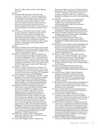 Causa Justa :: Just Cause | 97
Rosen, G. (1993). A History of Public Health. Baltimore:
JHU Press.
151	Ibid.
152	 The World Health Organization defines the social
determinants of health as the “complex, integrated, and
overlapping social structures and economic systems that
are responsible for most health inequities. These social
structures and economic systems include the social
environment, physical environment, health services, and
structural and societal factors. Social determinants of
health are shaped by the distribution of money, power, and
resources throughout local communities, nations, and the
world.”
153	 Commission on Social Determinants of Health. Closing
the gap in a generation: health equity through action on
the social determinants of health. Final Report of the
Commission on Social Determinants of Health. Geneva:
World Health Organization Available at: www.who.int/social_
determinants/thecommission/finalreport/en/index.html;
Graham, H. (2004). Social determinants and their unequal
distribution: clarifying policy understandings. Milbank
Quarterly, 82: 101–124.
154	Ibid.
155	 Centers for Disease Control and Prevention, Environmental
Health Services. “Core Functions of Public Health and How
They Relate to The 10 Essential Services.” Available at: www.
cdc.gov/nceh/ehs/ephli/core_ess.htm.
156	 Syme, S.L. & Ritterman, M.L. (2009). The importance of
community development for health and well-being. Health
and Community Development, 5(3): 1–13; Braunstein, S. &
Lavizzo-Mourey, R. (2011). How the health and community
development sectors are combining forces to improve health
and well-being. Health Affairs, 30(11): 2042–2051; Frumkin,
H. (2002). Urban sprawl and public health. Public Health
Reports, 117: 201–217.
157	 Kushner, J.A. (2002). Smart growth, new urbanism, and
diversity: Progressive planning movements in America and
their impact on poor and minority ethnic populations. UCLA
Journal of Environmental Law and Policy, 21(2). Available at:
http://escholarship.org/uc/item/7095r4dk#page-1.
158	 Lee, V., Mikkelsen, L., Srikantharajah, J. & Cohen, L. (2008).
Strategies for Enhancing the Built Environment to Support
Healthy Eating and Active Living. Healthy Eating Active
Living Convergence Partnership. Prepared by Prevention
Institute. Available at: www.calendow.org/uploadedFiles/
Publications/Publications_Stories/builtenvironment.pdf.
159	 International City/County Management Association.
(2005). Active Living and Social Equity: Creating Healthy
Communities for All Residents: A Guide for Local
Governments. Available at: http://65.181.142.130/
images/stories/rpt_icma_jan2005.pdf; Chapple, K.
(2009). Mapping Susceptibility to Displacement: The
Early Warning Toolkit. University of California Center for
Community Innovation. Available at: http://urbanhabitat.
org/files/Gentrification-Report(4).pdf; Kahn, M.E. (2007).
Trends in new transit-oriented communities: Evidence
from 14 cities that expanded and built rail systems. Real
Estate Economics, 35(2): 155-182; Pollack S, Bluestone
B, Billingham C. (2010). Maintaining Diversity in America’s
Transit-Rich Neighborhoods: Tools for Equitable Change.
Dukakis Center for Urban and Regional Policy. Available
at: www.northeastern.edu/dukakiscenter/wp-content/
uploads/2011/12/TRN_Equity_final.pdf.
160	 Fullilove, M.T. & Wallace, R. (2011). Serial Forced
Displacement in American Cities: 1916-2010. Journal of
Urban Health, 88(3): 381–389.
161	 Goetz, E.G. & Chapple, K. (2010). You gotta move:
Advancing the debate on the record of dispersal. Housing
Policy Debate, 20(2): 209–236; Keene, D.E. & Geronimus,
A.T. (2011). “Weathering” Hope VI: The importance of
evaluating the population health impact of public housing
demolition and displacement. Journal of Urban Health, 88(3):
417–435.
162	 Tepperman J. (2014, February 14). “Oakland Seeks
to Tighten Rent Control Rules.” East Bay Express.
Available at: http://www.eastbayexpress.com/
oakland/oakland-seeks-to-tighten-rent-control-rules/
Content?oid=3841369.
163	 PolicyLink. Equitable Development Toolkit: Code
Enforcement. Available at: http://www.policylink.org/site/c.
lkIXLbMNJrE/b.5137349/k.9A40/Code_Enforcement.htm.
164	 PolicyLink. Equitable Development Toolkit: Rent Control.
Available at: http://www.policylink.org/site/c.lkIXLbMNJrE/
b.5137329/k.98D1/Rent_Control.htm.
165	 PolicyLink. Equitable Development Toolkit: Code
Enforcement. Available at: www.policylink.org/site/c.
lkIXLbMNJrE/b.5136575/k.39A1/Equitable_Development_
Toolkit.htm.
166	 Kennedy M, Leonard P. (2001). Dealing with Neighborhood
Change: A Primer on Gentrification and Policy Choices.
Prepared for the Brookings Institution Center on Urban
and Metropolitan Policy and PolicyLink. Available at:
www.mapc.org/sites/default/files/Dealing%20with%20
Neighborhood%20Change.pdf.
167	 Dorsey C. (2005). It takes a village: Why community
organizing is more effective than litigation alone at ending
discriminatory housing code enforcement. Georgetown
Journal on Poverty Law and Policy, 12(3): 437-465.
168	 Ramsay J. (2000). Eviction and Homelessness Prevention
Strategy: Final Report (Toronto). Centre for Equality Rights in
Accommodation.
169	 PolicyLink. Equitable Development Toolkit: Code
Enforcement. Available at: www.policylink.org/site/c.
lkIXLbMNJrE/b.5136575/k.39A1/Equitable_Development_
Toolkit.htm.
170	 Levy DK, Comey J, Padilla S. (2006). Keeping the
Neighborhood Affordable: A Handbook of Housing
Strategies for Gentrifying Areas. The Urban Institute,
Metropolitan Housing and Communities Policy Center.
Available at: www.urban.org/uploadedPDF/411295_
gentrifying_areas.pdf.
171	 Kennedy M, Leonard P. (2001). Dealing with Neighborhood
Change: A Primer on Gentrification and Policy Choices.
Prepared for the Brookings Institution Center on Urban and
Metropolitan Policy and PolicyLink.
172	 Harris L. (2013). Options for Inclusionary Zoning from a
Health Equity Perspective. Discussion Draft Prepared for
Contra Costa County Health Services.
173	 Levy DK, Comey J, Padilla S. (2006). In The Face of
Gentrification: Case Studies of Local Efforts to Mitigate
Displacement. The Urban Institute, Metropolitan Housing and
Communities Policy Center. Available at: www.urban.org/
UploadedPDF/411294_gentrification.pdf.
174	 Bates LK. (2013). Gentrification and Displacement Study:
Implementing an Equitable Inclusive Development Strategy
in the Context of Gentrification. Commissioned by City of
Portland, Bureau of Planning and Sustainability. Available at:
www.portlandoregon.gov/bps/article/454027; Mallach A.
(2008). Managing Neighborhood Change: A Framework for
Sustainable and Equitable Revitalization. Prepared for The
National Housing Institute. Available at: www.nhi.org/pdf/
ManagingNeighborhoodChange.pdf.
175	 Mallach A. (2008). Managing Neighborhood Change: A
Framework for Sustainable and Equitable Revitalization.
 