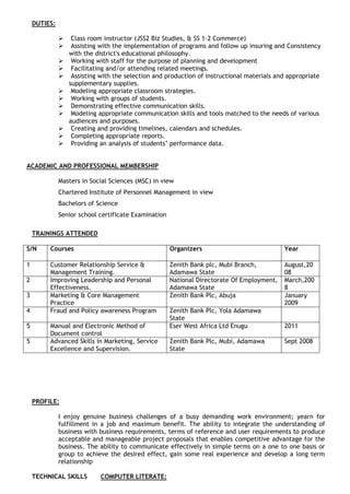 DUTIES: 
 Class room instructor (JSS2 Biz Studies, & SS 1-2 Commerce) 
 Assisting with the implementation of programs and follow up insuring and Consistency with the district's educational philosophy. 
 Working with staff for the purpose of planning and development 
 Facilitating and/or attending related meetings. 
 Assisting with the selection and production of instructional materials and appropriate supplementary supplies. 
 Modeling appropriate classroom strategies. 
 Working with groups of students. 
 Demonstrating effective communication skills. 
 Modeling appropriate communication skills and tools matched to the needs of various audiences and purposes. 
 Creating and providing timelines, calendars and schedules. 
 Completing appropriate reports. 
 Providing an analysis of students’ performance data. 
ACADEMIC AND PROFESSIONAL MEMBERSHIP 
Masters in Social Sciences (MSC) in view 
Chartered Institute of Personnel Management in view 
Bachelors of Science 
Senior school certificate Examination 
TRAININGS ATTENDED 
S/N 
Courses 
Organizers 
Year 
1 
Customer Relationship Service & Management Training. 
Zenith Bank plc, Mubi Branch, Adamawa State 
August,2008 
2 
Improving Leadership and Personal Effectiveness. 
National Directorate Of Employment, Adamawa State 
March,2008 
3 
Marketing & Core Management Practice 
Zenith Bank Plc, Abuja 
January 2009 
4 
Fraud and Policy awareness Program 
Zenith Bank Plc, Yola Adamawa State 
5 
Manual and Electronic Method of Document control 
Eser West Africa Ltd Enugu 
2011 
5 
Advanced Skills in Marketing, Service Excellence and Supervision. 
Zenith Bank Plc, Mubi, Adamawa State 
Sept 2008 
PROFILE: 
I enjoy genuine business challenges of a busy demanding work environment; yearn for fulfillment in a job and maximum benefit. The ability to integrate the understanding of business with business requirements, terms of reference and user requirements to produce acceptable and manageable project proposals that enables competitive advantage for the business. The ability to communicate effectively in simple terms on a one to one basis or group to achieve the desired effect, gain some real experience and develop a long term relationship 
TECHNICAL SKILLS COMPUTER LITERATE:  
