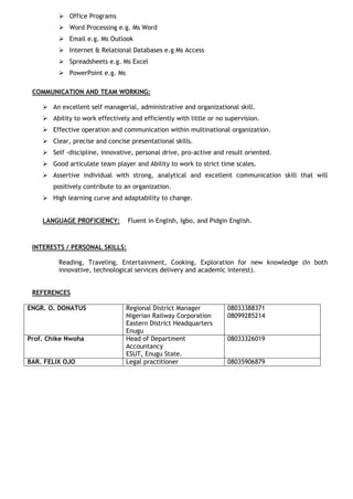  Office Programs 
 Word Processing e.g. Ms Word 
 Email e.g. Ms Outlook 
 Internet & Relational Databases e.g Ms Access 
 Spreadsheets e.g. Ms Excel 
 PowerPoint e.g. Ms 
COMMUNICATION AND TEAM WORKING: 
 An excellent self managerial, administrative and organizational skill. 
 Ability to work effectively and efficiently with little or no supervision. 
 Effective operation and communication within multinational organization. 
 Clear, precise and concise presentational skills. 
 Self -discipline, innovative, personal drive, pro-active and result oriented. 
 Good articulate team player and Ability to work to strict time scales. 
 Assertive individual with strong, analytical and excellent communication skill that will positively contribute to an organization. 
 High learning curve and adaptability to change. 
LANGUAGE PROFICIENCY: Fluent in English, Igbo, and Pidgin English. 
INTERESTS / PERSONAL SKILLS: 
Reading, Traveling, Entertainment, Cooking, Exploration for new knowledge (In both innovative, technological services delivery and academic interest). 
REFERENCES 
ENGR. O. DONATUS 
Regional District Manager 
Nigerian Railway Corporation 
Eastern District Headquarters 
Enugu 
08033388371 
08099285214 
Prof. Chike Nwoha 
Head of Department 
Accountancy 
ESUT, Enugu State. 
08033326019 
BAR. FELIX OJO 
Legal practitioner 
08035906879 