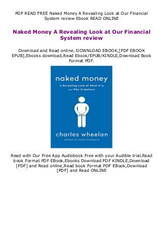 PDF READ FREE Naked Money A Revealing Look at Our Financial
System review Ebook READ ONLINE
Naked Money A Revealing Look at Our Financial
System review
Download and Read online, DOWNLOAD EBOOK,[PDF EBOOK
EPUB],Ebooks download,Read Ebook/EPUB/KINDLE,Download Book
Format PDF.
Read with Our Free App Audiobook Free with your Audible trial,Read
book Format PDF EBook,Ebooks Download PDF KINDLE,Download
[PDF] and Read online,Read book Format PDF EBook,Download
[PDF] and Read ONLINE
 