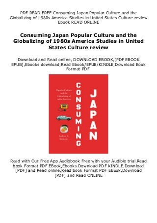 PDF READ FREE Consuming Japan Popular Culture and the
Globalizing of 1980s America Studies in United States Culture review
Ebook READ ONLINE
Consuming Japan Popular Culture and the
Globalizing of 1980s America Studies in United
States Culture review
Download and Read online, DOWNLOAD EBOOK,[PDF EBOOK
EPUB],Ebooks download,Read Ebook/EPUB/KINDLE,Download Book
Format PDF.
Read with Our Free App Audiobook Free with your Audible trial,Read
book Format PDF EBook,Ebooks Download PDF KINDLE,Download
[PDF] and Read online,Read book Format PDF EBook,Download
[PDF] and Read ONLINE
 