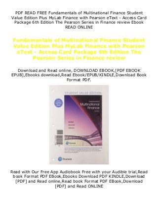 PDF READ FREE Fundamentals of Multinational Finance Student
Value Edition Plus MyLab Finance with Pearson eText - Access Card
Package 6th Edition The Pearson Series in Finance review Ebook
READ ONLINE
Fundamentals of Multinational Finance Student
Value Edition Plus MyLab Finance with Pearson
eText - Access Card Package 6th Edition The
Pearson Series in Finance review
Download and Read online, DOWNLOAD EBOOK,[PDF EBOOK
EPUB],Ebooks download,Read Ebook/EPUB/KINDLE,Download Book
Format PDF.
Read with Our Free App Audiobook Free with your Audible trial,Read
book Format PDF EBook,Ebooks Download PDF KINDLE,Download
[PDF] and Read online,Read book Format PDF EBook,Download
[PDF] and Read ONLINE
 