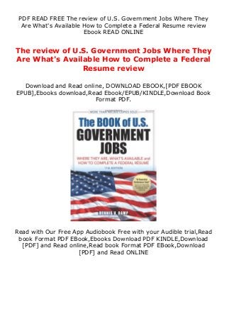 PDF READ FREE The review of U.S. Government Jobs Where They
Are What's Available How to Complete a Federal Resume review
Ebook READ ONLINE
The review of U.S. Government Jobs Where They
Are What's Available How to Complete a Federal
Resume review
Download and Read online, DOWNLOAD EBOOK,[PDF EBOOK
EPUB],Ebooks download,Read Ebook/EPUB/KINDLE,Download Book
Format PDF.
Read with Our Free App Audiobook Free with your Audible trial,Read
book Format PDF EBook,Ebooks Download PDF KINDLE,Download
[PDF] and Read online,Read book Format PDF EBook,Download
[PDF] and Read ONLINE
 