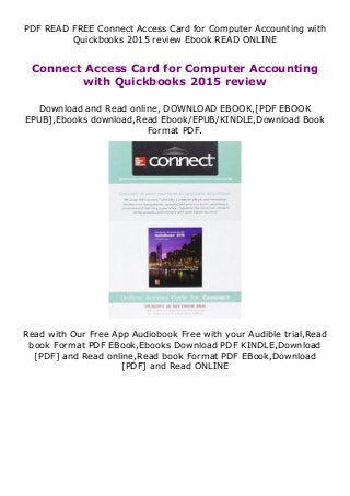 PDF READ FREE Connect Access Card for Computer Accounting with
Quickbooks 2015 review Ebook READ ONLINE
Connect Access Card for Computer Accounting
with Quickbooks 2015 review
Download and Read online, DOWNLOAD EBOOK,[PDF EBOOK
EPUB],Ebooks download,Read Ebook/EPUB/KINDLE,Download Book
Format PDF.
Read with Our Free App Audiobook Free with your Audible trial,Read
book Format PDF EBook,Ebooks Download PDF KINDLE,Download
[PDF] and Read online,Read book Format PDF EBook,Download
[PDF] and Read ONLINE
 