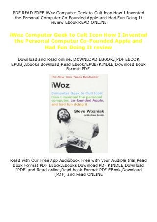 PDF READ FREE iWoz Computer Geek to Cult Icon How I Invented
the Personal Computer Co-Founded Apple and Had Fun Doing It
review Ebook READ ONLINE
iWoz Computer Geek to Cult Icon How I Invented
the Personal Computer Co-Founded Apple and
Had Fun Doing It review
Download and Read online, DOWNLOAD EBOOK,[PDF EBOOK
EPUB],Ebooks download,Read Ebook/EPUB/KINDLE,Download Book
Format PDF.
Read with Our Free App Audiobook Free with your Audible trial,Read
book Format PDF EBook,Ebooks Download PDF KINDLE,Download
[PDF] and Read online,Read book Format PDF EBook,Download
[PDF] and Read ONLINE
 