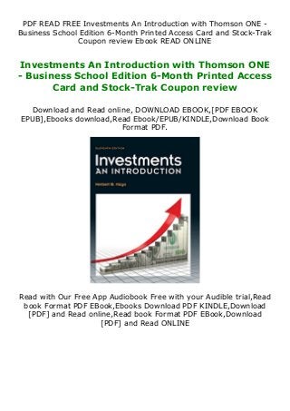PDF READ FREE Investments An Introduction with Thomson ONE -
Business School Edition 6-Month Printed Access Card and Stock-Trak
Coupon review Ebook READ ONLINE
Investments An Introduction with Thomson ONE
- Business School Edition 6-Month Printed Access
Card and Stock-Trak Coupon review
Download and Read online, DOWNLOAD EBOOK,[PDF EBOOK
EPUB],Ebooks download,Read Ebook/EPUB/KINDLE,Download Book
Format PDF.
Read with Our Free App Audiobook Free with your Audible trial,Read
book Format PDF EBook,Ebooks Download PDF KINDLE,Download
[PDF] and Read online,Read book Format PDF EBook,Download
[PDF] and Read ONLINE
 