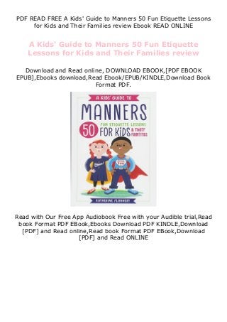 PDF READ FREE A Kids' Guide to Manners 50 Fun Etiquette Lessons
for Kids and Their Families review Ebook READ ONLINE
A Kids' Guide to Manners 50 Fun Etiquette
Lessons for Kids and Their Families review
Download and Read online, DOWNLOAD EBOOK,[PDF EBOOK
EPUB],Ebooks download,Read Ebook/EPUB/KINDLE,Download Book
Format PDF.
Read with Our Free App Audiobook Free with your Audible trial,Read
book Format PDF EBook,Ebooks Download PDF KINDLE,Download
[PDF] and Read online,Read book Format PDF EBook,Download
[PDF] and Read ONLINE
 