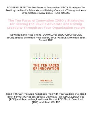 PDF READ FREE The Ten Faces of Innovation IDEO's Strategies for
Beating the Devil's Advocate and Driving Creativity Throughout Your
Organization review Ebook READ ONLINE
The Ten Faces of Innovation IDEO's Strategies
for Beating the Devil's Advocate and Driving
Creativity Throughout Your Organization review
Download and Read online, DOWNLOAD EBOOK,[PDF EBOOK
EPUB],Ebooks download,Read Ebook/EPUB/KINDLE,Download Book
Format PDF.
Read with Our Free App Audiobook Free with your Audible trial,Read
book Format PDF EBook,Ebooks Download PDF KINDLE,Download
[PDF] and Read online,Read book Format PDF EBook,Download
[PDF] and Read ONLINE
 