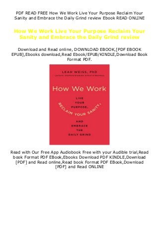 PDF READ FREE How We Work Live Your Purpose Reclaim Your
Sanity and Embrace the Daily Grind review Ebook READ ONLINE
How We Work Live Your Purpose Reclaim Your
Sanity and Embrace the Daily Grind review
Download and Read online, DOWNLOAD EBOOK,[PDF EBOOK
EPUB],Ebooks download,Read Ebook/EPUB/KINDLE,Download Book
Format PDF.
Read with Our Free App Audiobook Free with your Audible trial,Read
book Format PDF EBook,Ebooks Download PDF KINDLE,Download
[PDF] and Read online,Read book Format PDF EBook,Download
[PDF] and Read ONLINE
 