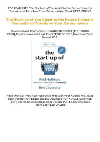 PDF READ FREE The Start-up of You Adapt to the Future Invest in
Yourself and Transform Your Career review Ebook READ ONLINE
The Start-up of You Adapt to the Future Invest in
Yourself and Transform Your Career review
Download and Read online, DOWNLOAD EBOOK,[PDF EBOOK
EPUB],Ebooks download,Read Ebook/EPUB/KINDLE,Download Book
Format PDF.
Read with Our Free App Audiobook Free with your Audible trial,Read
book Format PDF EBook,Ebooks Download PDF KINDLE,Download
[PDF] and Read online,Read book Format PDF EBook,Download
[PDF] and Read ONLINE
 